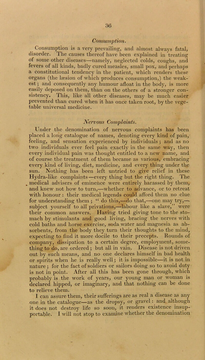 Consumjition. Consumption is a very prevailing, and almost always fatal, disorder. The causes thereof have been explained in treating of some other diseases—namely, neglected colds, coughs, and fevers of all kinds, badly cured measles, small j^ox, and perhaps a constitutional tendency in the patient, which renders these organs (the Iresion of vvdiich produces consumption,) the weak- est ; and consequently any humour afloat in the body, is more easily deposed on them, than on the others of a stronger con- sistency. This, like all other diseases, may be much easier prevented than cured when it has once taken root, by the vege- table universal medicine. Nervous Complaints. Under the denomination of nervous complaints has been placed a long catalogue of names, denoting every kind of pain, feeling, and sensation experienced by individuals; and as no two individuals ever feel pain exactly in the same way, then every individual pain was thought entitled to a new name, and of course the treatment of them became as various, embracing every kind of living, diet, medicine, and every thing under the sun. Nothing has been left untried to give relief in these Hydra-like complaints—every thing but the right thing. The ^ medical advisers of eminence were entirely harassed by them, and knew not how to turn,—^whether to advance, or to retreat with honour : their medical legends could afford them no clue for understanding them ; “ do this,—'do that,—one may try,—. subject yourself to all privations,—labour like a slave,” were their common answers. Having tried giving tone to the sto- mach by stimulants and good living, bracing the nerves with cold baths and horse exercise, soda water and magnesia as ab- sorbents, from the body they turn their thoughts to the mind, expecting to find it more docile to their precepts. Rounds of company, dissipation to a certain degree, employment, some- thing to do, are ordered; but all in vain. Disease is not driven out by such means, and no one declares himself in bad health or spirits when he is really well 5 it is impossible—it is not in nature; for the fact of soldiers or sailors doing so to avoid duty is not in point. After all this has been gone through, which probably is the work of years, our young man or woman is declared hipped, or imaginary, and that nothing can be done to relieve them. I can assure them, their sufferings are as real a disease as any one in the catalogue—as the dropsy, or gravel: and although it does not destroy life so soon, it renders existence insup- portable. I will not stop to examine whether the denomination
