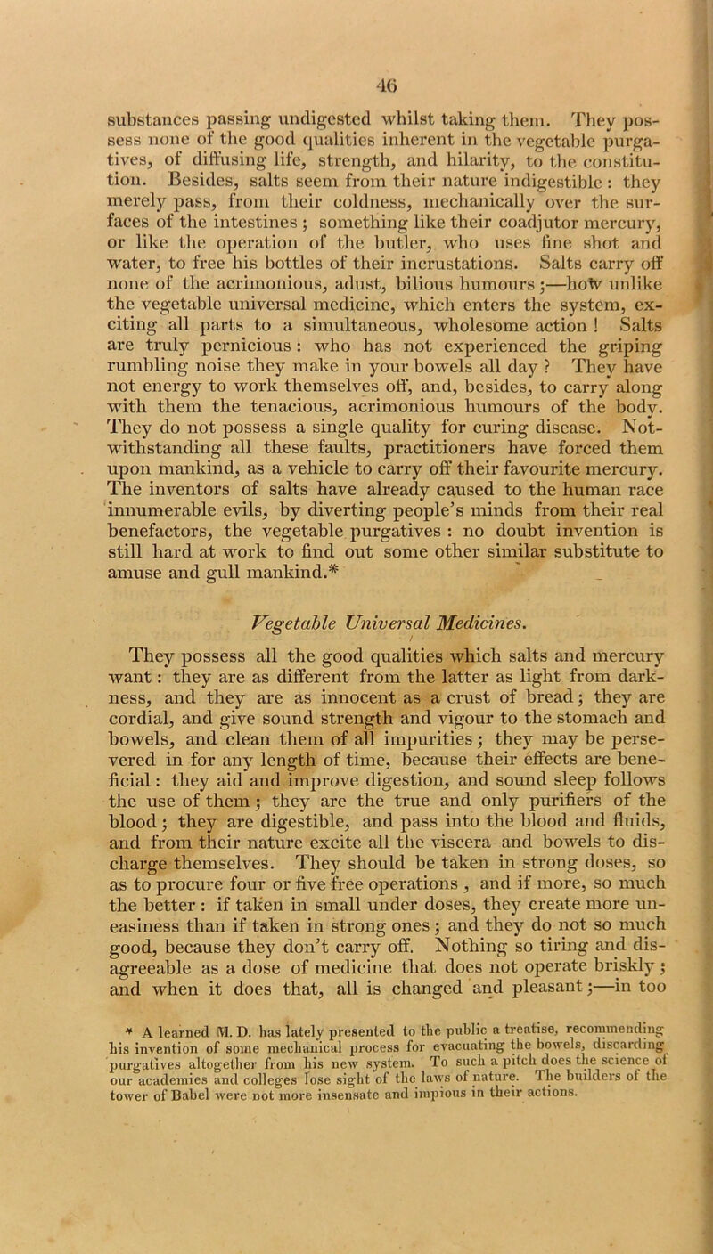 substances passing undigested whilst taking them. They pos- sess none of the good qualities inherent in the vegetable purga- tives, of diffusing life, strength, and hilarity, to the constitu- tion. Besides, salts seem from their nature indigestible : they merely pass, from their coldness, mechanically over the sur- faces of the intestines ; something like their coadjutor mercury, or like the operation of the butler, who uses fine shot and water, to free his bottles of their incrustations. Salts carry off none of the acrimonious, adust, bilious humours ;—holv unlike the vegetable universal medicine, which enters the system, ex- citing all parts to a simultaneous, wholesome action ! Salts are truly pernicious : who has not experienced the griping rumbling noise they make in your bowels all day ? They have not energy to work themselves off, and, besides, to carry along with them the tenacious, acrimonious humours of the body. They do not possess a single quality for curing disease. Not- withstanding all these faults, practitioners have forced them upon mankind, as a vehicle to carry off their favourite mercury. The inventors of salts have already caused to the human race innumerable evils, by diverting people’s minds from their real benefactors, the vegetable purgatives : no doubt invention is still hard at work to find out some other similar substitute to amuse and gull mankind.* Vegetable Universal Medicines. They possess all the good qualities which salts and mercury want: they are as different from the latter as light from dark- ness, and they are as innocent as a crust of bread; they are cordial, and give sound strength and vigour to the stomach and bowels, and clean them of all impurities •, they may be perse- vered in for any length of time, because their effects are bene- ficial : they aid and improve digestion, and sound sleep follows the use of them; they are the true and only purifiers of the blood; they are digestible, and pass into the blood and fluids, and from their nature excite all the viscera and bowels to dis- charge themselves. They should be taken in strong doses, so as to procure four or five free operations , and if more, so much the better : if taken in small under doses, they create more un- easiness than if taken in strong ones ; and they do not so much good, because they don’t carry off. Nothing so tirmg and dis- agreeable as a dose of medicine that does not o23crate briskly j and when it does that, all is changed and pleasant;—in too ^ A learned IVl. D. has lately presented to the public a treatise, reconnnendinof his invention of some mechanical process for evacuating the bowels, discarding purgatives altogether from his new system. To such a pitch does the science of our academies and colleges lose sight of the laws of nature. The builders ot the tower of Babel were not more insensate and impious in their actions.