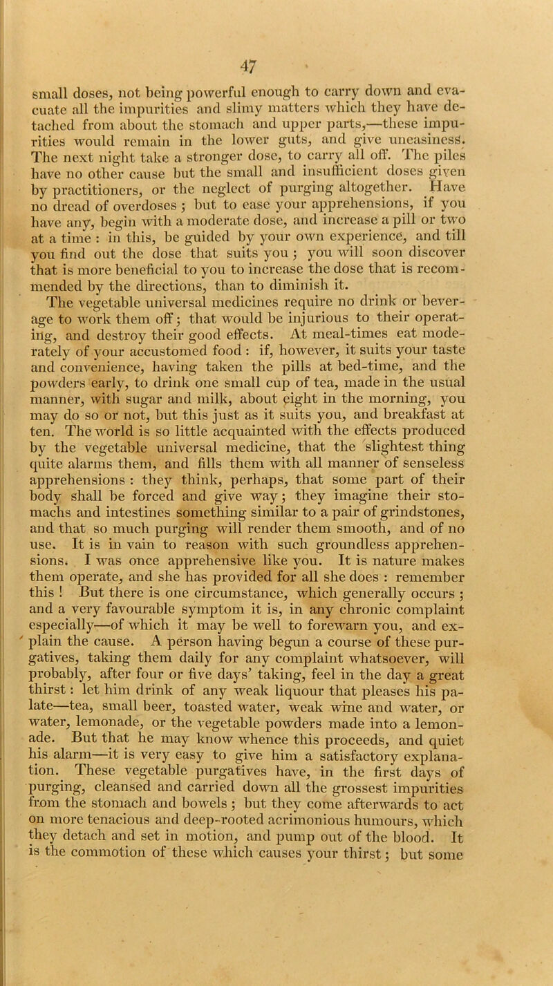small dosesj not being powerful enough to carry down and eva- cuate all the impurities and slimy matters which they have de- tached from about the stomach and upper parts,—these impu- rities would remain in the lower guts, and give uneasiness. The next night take a stronger dose, to carry all off. The piles have no other cause hut the small and insufficient doses given hy practitioners, or the neglect of purging altogether. Have no dread of overdoses 5 hut to ease your apprehensions, if you have any, begin with a moderate dose, and increase a pill or two at a time : in this, be guided hy your own experience, and till you find out the dose that suits you you will soon discover that is more beneficial to you to increase the dose that is recom- mended hy the directions, than to diminish it. The vegetable universal medicines require no drink or bever- age to work them off; that would be injurious to their operat- ing, and destroy their good effects. At meal-times eat mode- rately of your accustomed food : if, however, it suits your taste and convenience, having taken the pills at bed-time, and the powders early, to drink one small cup of tea, made in the usual manner, with sugar and milk, about eight in the morning, you may do so or not, hut this just as it suits you, and breakfast at ten. The world is so little acquainted Avith the effects produced by the vegetable universal medicine, that the slightest thing quite alarms them, and fills them with all manner of senseless apprehensions : they think, perhaps, that some part of their body shall he forced and give way; they imagine their sto- machs and intestines something similar to a pair of grindstones, and that so much purging will render them smooth, and of no use. It is in vain to reason with such groundless apprehen- sions. I was once apprehensive like you. It is nature makes them operate, and she has provided for all she does : remember this ! But there is one circumstance, which generally occurs ; and a very favourable symptom it is, in any chronic complaint especially—of which it may be well to forewarn you, and ex- plain the cause. A person having begun a course of these pur- gatives, taking them daily for any complaint whatsoever, will probably, after four or five days’ taking, feel in the day a great thirst; let him drink of any weak liquour that pleases his pa- late—tea, small beex’, toasted water, weak wme and water, or water, lemonade, or the vegetable powders made into a lemon- ade. But that he may know whence this proceeds, and quiet his alarm—it is very easy to give him a satisfactory explana- tion. These vegetable purgatives have, in the first days of purging, cleansed and carried down all the grossest impurities from the stomach and bowels ; but they come afterwards to act on more tenacious and deep-rooted acrimonious humours, which they detach and set in motion, and pump out of the blood. It is the commotion of these which causes your thirst; but some