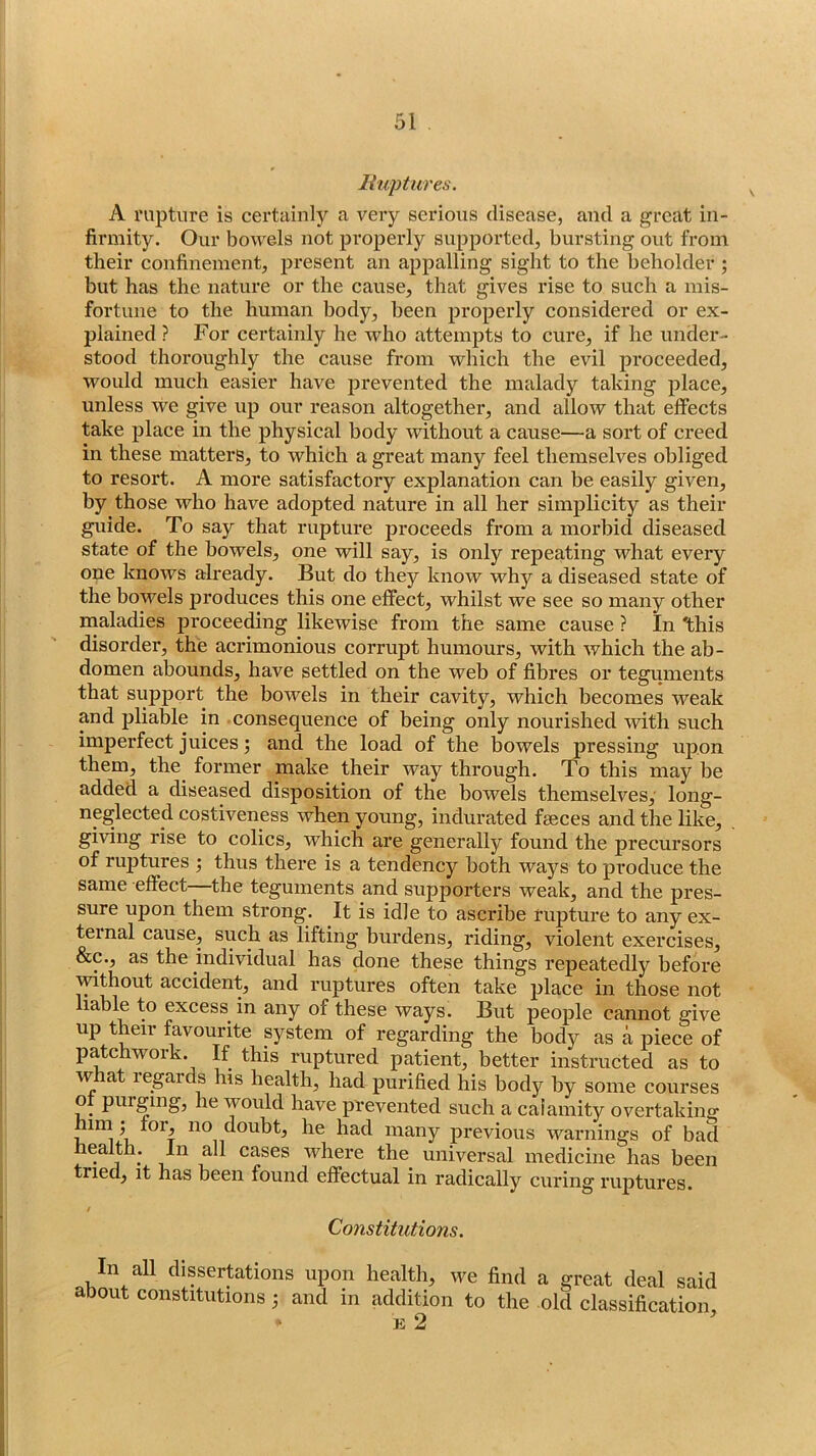 liuptures. A rupture is certainly a very serious disease, and a great in- firmity. Our bowels not properly supported, bursting out from their confinement, present an appalling sight to the beholder ; but has the nature or the cause, that gives rise to such a mis- fortune to the human body, been properly considered or ex- plained ? For certainly he who attempts to cure, if he under- stood thoroughly the cause from which the evil proceeded, would much easier have prevented the malady taking place, unless we give up our reason altogether, and allow that effects take place in the physical body without a cause—a sort of creed in these matters, to which a great many feel themselves obliged to resort. A more satisfactory explanation can be easily given, by those who have adopted nature in all her simplicity as their guide. To say that rupture proceeds from a morbid diseased state of the bowels, one will say, is only repeating what every one knows already. But do they know why a diseased state of the bowels produces this one effect, whilst we see so many other maladies proceeding likewise from the same cause ? In 'this disorder, the acrimonious corrupt humours, with which the ab- domen abounds, have settled on the web of fibres or teguments that support the bowels in their cavity, which becomes weak and pliable in consequence of being only nourished with such imperfect juices j and the load of the bowels pressing upon them, the former make their way through. To this may be added a diseased disposition of the bowels themselves,' long- neglected costiveness when young, indurated fseces and the like, giving rise to colics, which are generally found the precursors of ruptures j thus there is a tendency both ways to produce the same effect—the teguments and supporters weak, and the pres- sure upon them strong. It is idle to ascribe rupture to any ex- ternal cause, such as lifting burdens, riding, violent exercises, &c., as the individual has done these things repeatedly before ^thout accident, and ruptures often take place in those not lable to excess in any of these ways. But people cannot give up their favourite system of regarding the body as a piece of patchwork. If this ruptured patient, better instructed as to w at legards his health, had purified his body by some courses ot purging, he would have prevented such a calamity overtaking mm; for, no doubt, he had many previous warnings of bad health; In all cases where the universal medicine has been tried, it has been found effectual in radically curing ruptures. f Constitutions. In all dissertations upon health, we find a great deal said about constitutions; and in addition to the old classification, E 2 '