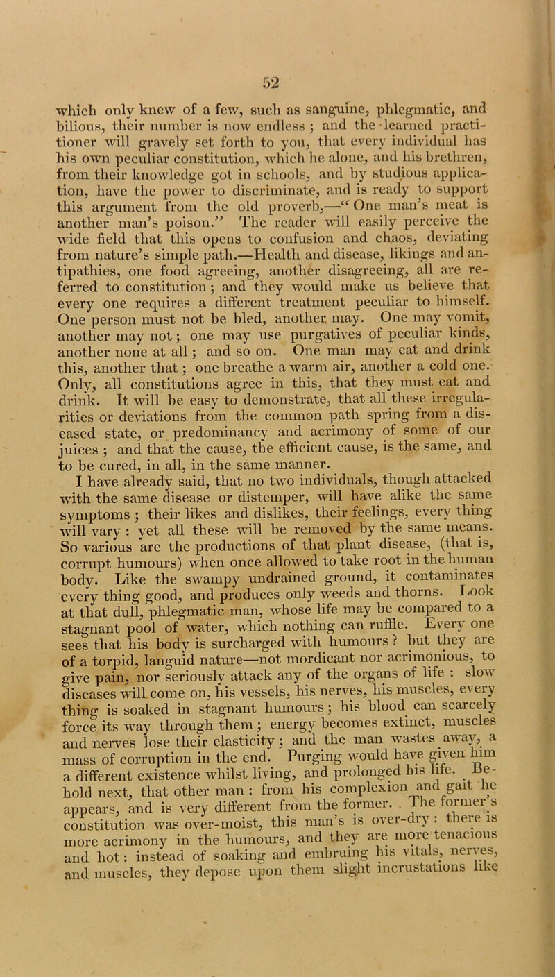 which only knew of a few, such as sanguine, phlegmatic, and bilious, their number is now endless ; and the learned practi- tioner will gravely set forth to you, that every individual has his own peculiar constitution, which he alone, and his brethren, from their knowledge got in schools, and by studious applica- tion, have the power to discriminate, and is ready to support this ai’gument from the old proverb,—One man’s meat is another man’s poison.” The reader will easily perceive the wide field that this opens to confusion and chaos, deviating > from nature’s simple path.—Health and disease, likings and an- tipathies, one food agreeing, another disagreeing, all are re- ferred to constitution; and they would make us believe that every one requires a different treatment peculiar to himself. One person must not be bled, another, may. One may vomit, another may not 5 one may use purgatives of peculiar kinds, another none at all; and so on. One man may eat and drink this, another that; one breathe a warm air, another a cold one. Only, all constitutions agree in this, that they must eat and drink. It will be easy to demonstrate, that all these irregula- rities or deviations from the common path spring from a dis- eased state, or predominancy and acrimony of some of our juices ; and that the cause, the efficient cause, is the same, and to be cured, in all, in the same manner. I have already said, that no two individuals, though attacked with the same disease or distemper, will have alike the same symptoms ; their likes and dislikes, their feelings, every thing will vary ; yet all these will be I’emoved by the same means. So various are the productions of that plant disease, (that is, corrupt humours) when once allowed to take root in the human body. Like the swampy undrained ground, it contaminates every thing good, and produces only weeds and thorns. l/ook at that dull^ phlegmatic man, whose life may be compared to a stagnant pool of water, which nothing can ruffle. Eveiy one sees that his body is surcharged with humours ? but they are of a torpid, languid nature—not mordicant nor acrimonious, to give pain, nor seriously attack any of the organs of life : slow diseases will come on, his vessels, his nerves, his muscles, eveiy thing is soaked in stagnant humours; his blood can scarcely force its way through them; energy becomes extinct, muscles and nerves lose their elasticity; and the man wastes awajq a mass of corruption in the end. Purging would have gijen l^iii a different existence whilst living, and prolonged his life. Be- hold next, that other man : from his complexion and gait he appears, and is very different from the foiniei. , le ormei s constitution was over-moist, this man’s is over-dry: there is more acrimony in the humours, and they are more tenacious and hot: instead of soaking and einbruing his vitals, nerves, and muscles, they depose upon them slight incrustations like