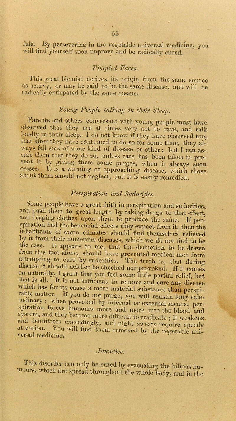 fula. By persevering in the vegetable universal medicine, you will find yourself soon improve and be radically cured. Pimpled Faces. This great blemish derives its origin from the same source as scurvy, or may be said to be the same disease, and will be radically extirpated by the same means. Young People talking in their Sleep. Parents and others conversant with young people must have observed that they are at times very apt to rave, and talk loudly in their sleep. I do not know if they have observed too, that after they have chntinued to do so for some time, they al- ways fall sick of some kind of disease or other j but I can as- sure them that they do so, unless care has been taken to pre- vent it by giving them some purges, when it always soon ceases. It is a warning of approaching disease, which those about them should not neglect, and it is easily remedied. Perspiration and Sudorifics. Some people have a great faith in perspiration and sudorifics, and push them to great length by taking drugs to that effect, and heaping clothes upon them to produce the same. If per- spiration had the beneficial effects they expect from it, then the mhabitants of warm climates should find themselves relieved by it from their numerous diseases, which we do not find to be the case. It ap|>ears to me, that the deduction to be drawn from this fact alone, should have prevented medical men from attempting to cure_ by sudorifics. The truth is, that during disease it should neither be checked nor provoked. If it comes on naturally, I p-ant that you feel some little partial relief, but tliat IS all. It IS not sufficient to remove and cure any disease which has for its cause a more material substance than perspi- rable matter. If you do not purge, you will remain long vale- u inary . when provoked by internal or external means, per- spiration forces humours more and more into the blood and system and they become more difficult to eradicate ; it weakens, and debilitates exceedingly, and night sweats require speedy attention. You will find them removed by the vegetable uni- versal medicine. Jaundice. This disorder can only be cured by evacuating the bilious hu- mours, which are spread throughout the whole body, and in the