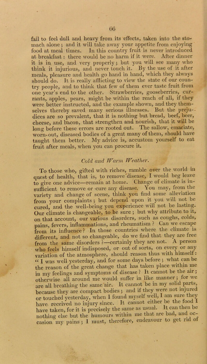 fail to feel dull and heavy from its effects, taken into the sto- mach alone; and it will take away your appetite from enjoying food at meal times. In this country fruit is never introduced at breakfast: there would be no harm if it were. After dinner it is in use, and very properly; but you will see many who think it injurious, and never touch it. By the use of it after meals, pleasure and health go hand in hand, which they always should do. It is really afflicting to view the state of our coun- try people, and to think that few of them ever taste fruit from one year’s end to the other. Strawberries, gooseberries, cur- rants, apples, pears, might be within the reach of all, if they were better instructed, and the example shown, and they them- selves thereby saved many serious illnesses. But the preju-- dices are so prevalent, that it is nothing but bread, beef, beer, cheese, and hacon, that strengthen and nourish, that it will be long before these errors are rooted out. The sallow, emaciate, worn-out, diseased bodies of a great many of them, should have taught them better. My advice is, accustom yourself to eat fruit after meals, when you can procure it. Cold and PFm'm PFgather. To those who, gifted with riches, ramble over the world in quest of health, that is, to remove'disease, I would beg leave to give one advice—remain at home. Change of climate is in- sufficient to remove or cure any disease. You may, from the variety and change of scene, think you find some alleviation from your complaints ; but depend upon it you wall not be cured, and the well-being you experience will not be lasting. Our climate is changeable, to be sure ; but why attribute to it, on that account, our various disorders, such as coughs, colds, pains, fevers, inflammations, and rheumatism ? Can we escape from its influence ? In those countries where the climate is different, and not so changeable, do we find that they are free from the same disorders ?—certainly they are not. A person who feels himself indisposed, or out of sorts, on every or any variation of the atmosphere, should reason thus with himself: ‘‘ I was well yesterday, and for some days before ; what can be the reason of the great change that has taken place within me in my feelings and symptoms of disease ? It cannot be the air; otherwise all around me would suffer in like manner; for w'e are all breathing the same air. It cannot be in my solid parts, because they are compact bodies ; and if they were not injured or touched yesterday, when I found myself well, I am sure they have- received no injury since. It cannot either be the food 1 have taken, for it is precisely the same as usual. It can then be nothing else but the humours within me that are bad, and oc-