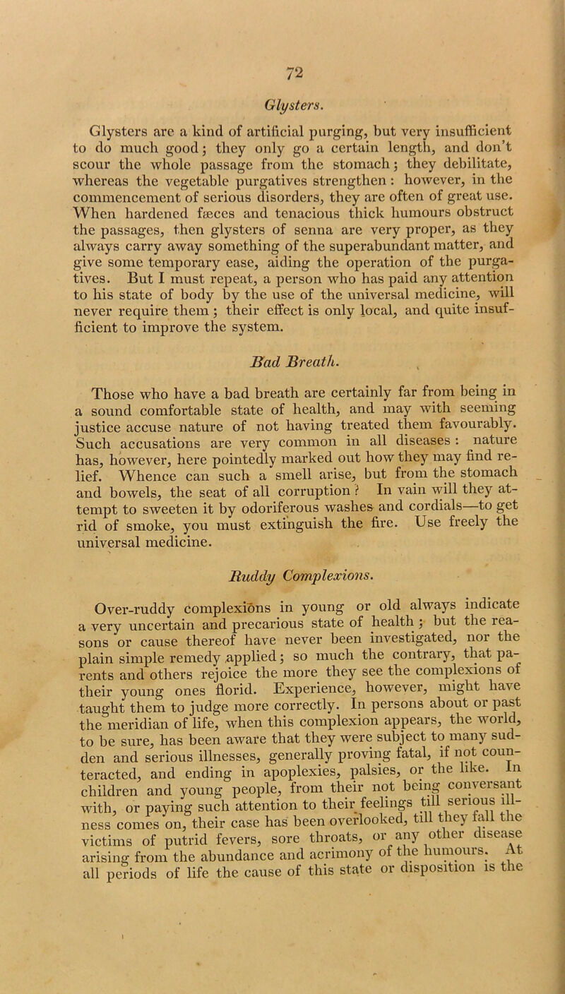 Glysters. Clysters are a kind of artificial purging, but very insufficient to do much good; they only go a certain length, and don’t scour the whole passage from the stomach; they debilitate, whereas the vegetable purgatives strengthen : however, in the commencement of serious disorders, they are often of great use. When hardened faeces and tenacious thick humours obstruct the passages, then glysters of senna are very proper, as they always carry away something of the superabundant matter, and give some temporary ease, aiding the operation of the purga- tives. But I must repeat, a person who has paid any attention to his state of body by the use of the universal medicine, will never require them ; their effect is only local, and quite insuf- ficient to improve the system. Bad Breath. Those who have a bad breath are certainly far from being in a sound comfortable state of health, and may with seeming justice accuse nature of not having treated them favourably. Such accusations are very common in all diseases : nature has, however, here pointedly marked out how they may find re- lief. Whence can such a smell arise, but from the stomach and bowels, the seat of all corruption i* In vain will they at- tempt to sweeten it by odoriferous washes and cordials to get rid of smoke, you must extinguish the fire. Use freely the universal medicine. Ruddy Complexions. Over-ruddy complexions in young or old always indicate a very uncertain and precarious state of health ; but the rea- sons or cause thereof have never been investigated, noi the plain simple remedy applied; so much the contrary, that pa- rents and others rejoice the more they see the complexions of their young ones florid. Experience, however, might have taught them to judge more correctly. In persons about or past the meridian of life, when this complexion appears, the world, to be sure, has been aware that they were subject to many sud- den and serious illnesses, generally proving fatal, if not coun- teracted, and ending in apoplexies, palsies, or the like. In children and young people, from their not being conversant with, or paying such attention to their feelings till serious ill- ness comes on, their case has been overlooked, till they hill the victims of putrid fevers, sore throats, or any other disease arising from the abundance and acrimony of the humours. At all periods of life the cause of this state or disposition is the I