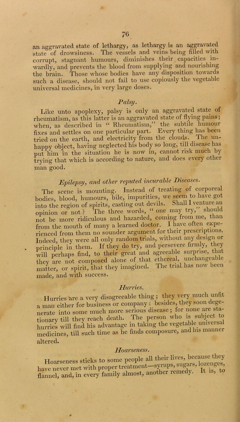 an aggravated state of lethargy, as lethargy is an aggravated state of drowsiness. The vessels and veins being filled with corrupt, stagnant humours, diminishes their capacities in- wardly, and prevents the blood from supplying and nourishing the brain. Those whose bodies have any disposition towards such a disease, should not fail to use copiously the vegetable universal medicines, in very large doses. Palsy. Like unto apoplexy, palsy is only an aggravated state of rheumatism, as this latter is an aggravated state of flying pains; when, as described in “ Rheumatism,” the subtile humour fixes and settles on one particular part. Every thing has been tried on the earth, and electricity from the clou(^. The un- happy object, having neglected his body so long, till disease has put him in the situation he is now in, cannot risk much by trying that which is according to nature, and does every other man good. Epilepsy, and other reputed incurable Diseases. The scene is mounting. Instead of treating of corporeal bodies, blood, humours, bile, impurities, we seem to have got into the region of spirits, casting out devils. Shall 1 venture an opinion or not ? The three words, one may try, should not be more ridiculous and hazarded, coming from me, than from the mouth of many a learned doctor. I have often expe- rienced from them no sounder argument for their prescriptions. Indeed, they were all only random trials, without any design or principle in them. If they do try, and persevere firmly, they will perhaps find, to their great and agreeable surprise, that they Me not composed alone of , that ethereal, unchangeable matter, or spirit, that they imagined. The trial has now been made, and with success. Hurries. Hurries are. a very disagreeable thing ; they very much unfit a man either for business or company : besides, they soon dege- nerate into some much more serious disease; for none are sta- tionary till they reach death. The person who is subject to hurries will find his advantage in taking the vegetable univei sal medicines, till such time as he finds composure, and Ins manner altered. Hoarseness sticks to some people all