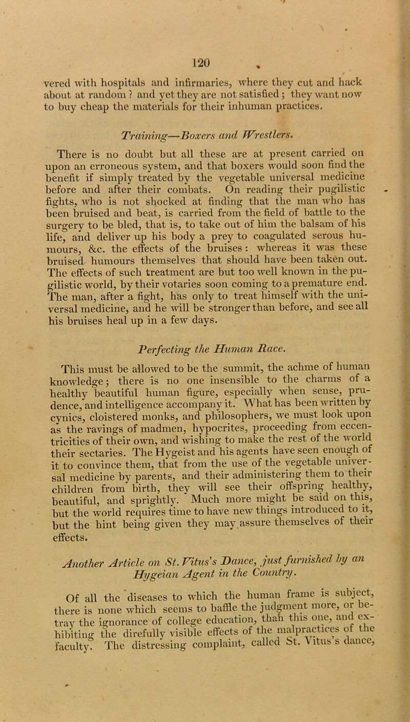 % vered with hospitals and infirmaries, where they cut and hack about at random ? and yet they are not satisfied; they want now to biiy cheap the materials for their inhuman practices. Training—Boxers and Wrestlers. There is no doubt but all these are at present carried on upon an eri'oneous system, and that boxers would soon find the benefit if simply treated by the vegetable universal medicine before and after their combats. On reading their pugilistic fights, who is not shocked at finding that the man who has been bruised and beat, is carried from the field of battle to the surgery to be bled, that is, to take out of him the balsam of his life, and deliver up his body a prey to coagulated serous hu- mours, &c. the effects of the bruises : whereas it was these bruised humours themselves that should have been taken out. The effects of such treatment are but too well known in the pu- gilistic world, by their votaries soon coming to a premature end. The man, after a fight, has only to treat himself with the uni- versal medicine, and he will be stronger than before, and see all his bruises heal up in a few days. Perfecting the Human Race. This must be allowed to be the summit, the achme of human knowledge; there is no one insensible to the charms of a healthy beautiful human figure, especially when sense, pru- dence, and intelligence accompany it. What has been written by cynics, cloistered monks, and philosophers, we must look upon as the ravings of madmen, hypocrites, proceeding from eccen- tricities of their own, and wishing to make the rest of the world their sectaries. The Hygeist and his agents have seen enough of it to convince them, that from the use of the vegetable univer- sal medicine by parents, and their administering them to their children from birth, they will see their offspring healthy, beautiful, and sprightly. Much more might be said on this, but the world requires time to have new things introduced to it, but the hint being given they may assure themselves of their effects. Another Article on St. Vitus's Dance, just furnished hy an Hygeian Agent in the Country. Of all the diseases to which the human frame is subject, there is none which seems to baflfie the judgment more, or be- tray the ignorance of college education, thah this one, and ex- hibiting the direfully visible effects of the malpractices of the faculty. The distressing complaint, called bt. Vitus s dance.