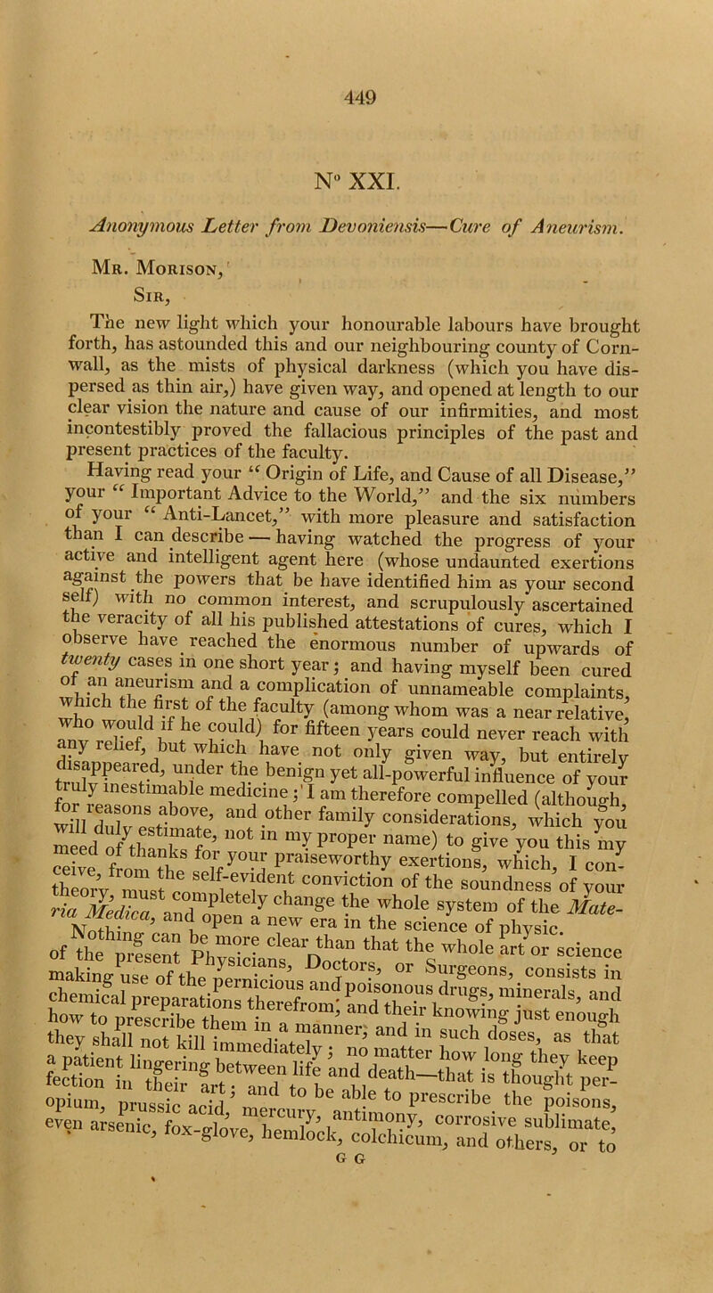 N“ XXL Anonymous Letter from Devoniensis—Cure of Aneurism. Mr. Morison/ Sir, The new light which your honourable labours have brought forth, has astounded this and our neighbouring county of Corn- wall, as the mists of physical darkness (which you have dis- persed as thin air,) have given way, and opened at length to our clear vision the nature and cause of our infirmities, and most incontestibly proved the fallacious principles of the past and present practices of the faculty. Having read your Origin of Life, and Cause of all Disease,’’ youi Important Advice to the World,” and the six numbers of your ‘ Anti-Lancet,” with more pleasure and satisfaction than I can describe — having watched the progress of your active and intelligent agent here (whose undaunted exertions against the powers that be have identified him as your second self) with no common intei'est, and scrupulously ascertained the veracity of all his published attestations of cures, which I observe have reached the enormous number of upwards of twenty cases in one short year j and having myself been cured ^ complication of unnameable complaints, (among whom was a near relative, any relief, but which have not only given wav but entirelv disappeared, under the benign yet all-powerful influence of your truly inestimable medicineI am therefore compelled (althoLh for reasons above, and other family consideratfons whkh Tou gi-Vu this^n; ceive fLm praiseworthy exertions, which, I con- tSozw Zst - conviction of the soundness of your rL aToZ the Mate- of ae pfse“ Ph3ri '^hole Irtov science making use of the Surgeons, consists in G G ’