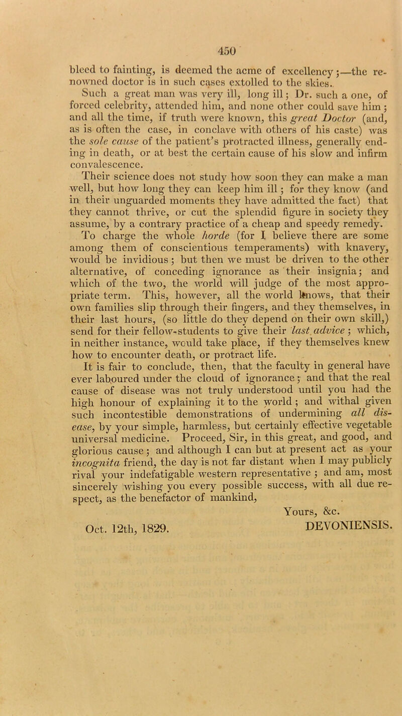 bleed to fainting, is deemed the acme of excellency;—the re- nowned doctor is in such cases extolled to the skies., Such a great man was very ill, long ill; Dr. such a one, of forced celebrity, attended him, and none other could save him ; and all the time, if truth were knoAvn, this great Doctor (and, as is often the case, in conclave with others of his caste) Avas the sole cause of the patient’s protracted illness, generally end- ing in death, or at best the certain cause of his slow and infirm convalescence. Their science does not study how soon they can make a man well, but how long they can keep him ill; for they know (and in their unguarded moments they have admitted the fact) that they cannot thrive, or cut the splendid figure in society they assume, by a contrary practice of a cheap and speedy remedy. To charge the whole horde (for I believe there are some among them of conscientious temperaments) Avith knavery, Avould be invidious; but then we must be driven to the other alternative, of conceding ignorance as their insignia; and which of the two, the world will judge of the most appro- priate term. This, however, all the world kftiows, that their own families slip through their fingers, and they themselves, in their last hours, (so little do they depend on their own skill,) send for their felloAV-students to give their last, advice Avhich, in neither instance, would take place, if they themselves knew how to encounter death, or protract life. It is fair to conclude, then, that the faculty in general have ever laboured under the cloud of ignorance; and that the real cause of disease was not truly understood until you had the high honour of explaining it to the world; and withal given such incontestible demonstrations of undermining all dis- ease, by your simple, harmless, but certainly effective vegetable universal medicine. Proceed, Sir, in this great, and good, and glorious cause ; and although I can but at present act as your incognita friend, the day is not far distant when I may publicly rival your indefatigable western representative ; and am, most sincerely iwishing you every possible success, with all due re- spect, as the benefactor of mankind, Oct. 12th, 1829. Yours, &c. DEVONIENSIS.