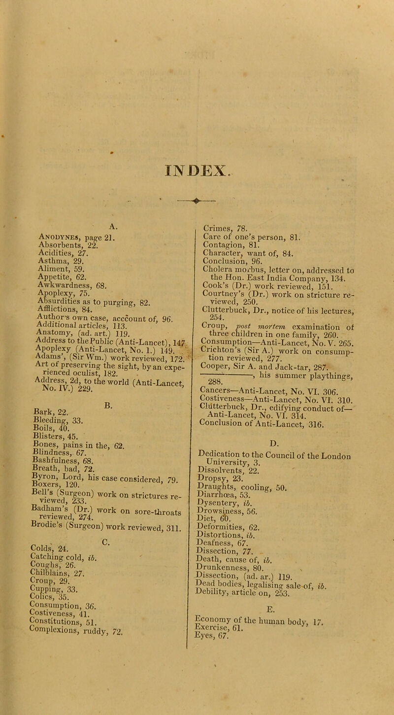 INDEX. Anodynes, page 21. Absorbents, 22. Acidities, 27. Asthma, 29. Aliment, 59. Appetite, 62. Awkwardness, 68. Apoplexy, 75. Absurdities as to purging, 82. Afflictions, 84. Author’s own case, acccount of, 96. Additional articles, 113. Anatomy, (ad. art.) 119. Address to the Public (Anti-Lancet), 14? Apoplexy (Anti-Lancet, No. 1.) 149. ) Adams’, (Sir Wm.) work reviewed, 172, Art of preserving the sight, by an expe- rienced oculist, 182. • Address, 2d, to the world (Anti-Lancet, No. IV.) 229. B- Bark, 22. Bleeding, 33. Boils, 40. Blisters, 45. Bones, pains in the, 62. Blindness, 67. Bashfulness, 68. Breath, bad, 72. 79. Brodie’s (Surgeon) work reviewed, 311. ^ < C. Colds, 24. Catching cold, ib. Coughs, 26. Chilblains, 27. Croup, 29. Cupping, 33. Colics, 35. Consumption, 36. Costiveness, 41. Constitutions, 51. Complexions, ruddy, 72. Crimes, 78. Care of one’s person, 81. Contagion, 81. Character, want of, 84. Conclusion, 96. Cholera morbus, letter on, addressed to the Hon. East India Company, 134. Cook’s (Dr.) work reviewed, 151. Courtney’s (Dr.) work on stricture re- viewed, 250. Clutterbuck, Dr., notice of his lectures, 254. Croup, post mortem examination of three children in one family, 260. Consumption—Anti-Lancet, No. V. 265. Crichton’s (Sir A.) work on consump- tion reviewed, 277. Cooper, Sir A. and Jack-tar, 287. ■ 1 his summer playthings, 288. Cancers—Anti-Lancet, No. VI. 306. Costiveness—Anti-Lancet, No. VI. 310. Cliitterbuck, Dr., edifying conduct of— Anti-Lancet, No. VI. 314. Conclusion of Anti-Lancet, 316. D. Dedication to the Council of the London University, 3. Dissolvents, 22. Dropsy, 23. Draughts, cooling, 50. Diarimoea, 53. Dysentery, ih. Drowsiness, 56. Diet, Deformities, 62. Distortions, ih. Deafness, 67. Dissection, 77. Death, cause of, ih. Drunkenness, 80. Dissection, (ad. ar.) 119. Dead bodies, legalising sale-of, ib. Debility, article on, 253. E. Economy of the human body, 17, Exercise, 61. Eyes, 67.