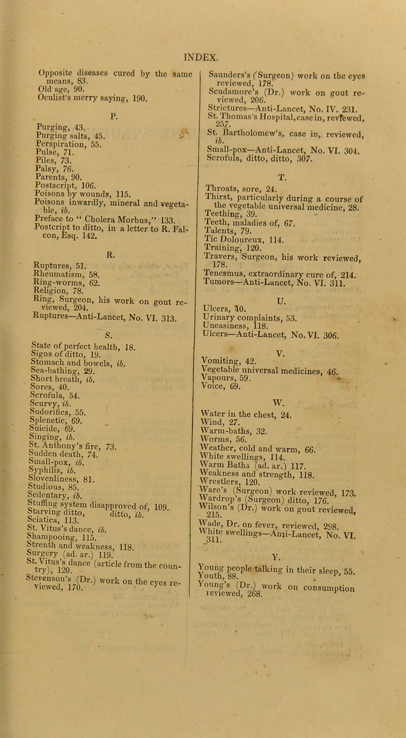 Opposite diseases cured by the same means, 83. Old age, 90. Oculist’s merry saying, 190. P. Purging, 43. .. Purging salts, 45. >• Perspiration, 55. Pulse, 71. Piles, 73. Palsy, 76. Parents, 90. Postscript, 106. Poisons by wounds, 115. Poisons inwardly, mineral and vegeta- ble, ib. Preface to “ Cholera Morbus,” 133. Postcript to ditto, in a letter to R, Fal- con, Esq. 142. K. Ruptures, 51. Rheumatism, 58. Ring-worms, 62. Religion, 78. Ring, Surgeon, his work on gout re- viewed, 204. Ruptures—Anti-Lancet, No. VI. 313. State of perfect health, 18. Signs of ditto, 19. Stomach and bowels, ib. Sea-bathing, 29. Short breath, ib. Sores, 40. Scrofula, 54. Scurvy, ib. Sudorifics, 55. Splenetic, 69. Suicide, 69. Singing, ib. St. Anthony’s fire, 73. Sudden death, 74. Small-pox, ib. Syphilis, ib. Slovenliness, 81. Studious, 85. Sedentary, ib. Stufl5ng system disapproved of, 109 Starving ditto, ditto, ib. Sciatica, 113. St. Vitus’s dance, ib. Shampooing, 115. Strenth and weakness, 118. Surgery (ad. ar.) 119. ^*tJTl2o‘^''“‘'^ (article from the coun Saunders’s ('Surgeon) work on the eyes reviewed, 178. Scudamore’s (Dr.) work on gout re- viewed, 206. Strictures—Anti-Lancet, No. IV. 231. St. Thomas’s Hospital, case in, revTewed, 257. St. Bartholomew’s, case in, reviewed, ib. Small-pox—Anti-Lancet, No. VI. 304. Scrofula, ditto, ditto, 307. T. Throats, sore, 24. Thirst, particularly during a course of the vegetable universal medicine, 28. Teething, 39. - Teeth, maladies of, 67. Talents, 79. Tic Doloureux, 114. Training, 120. Travers, Surgeon, his work reviewed. 178. ’ Tenesmus, extraordinary cure of, 214. Tumors—Anti-Lancet, No. VI. 311. Ulcers, 50. Urinary complaints, 53. Uneasiness, 118. Ulcers—Anti-Lancet, No, VI. 306. Vomiting, 42. Vegetable universal medicines, 46. Vapours, 59. Voice, 69. W. 4 Water in the chest, 24. Wind, 27. Warm-baths, 32. Worms, 56. Weather, cold and warm, 66. White swellings, 114. Warm Baths (ad. ar.) 117. Weakness and strength, 118. Wrestlers, 120. Ware’s (Surgeon) work reviewed, 173. Wardrop’s (Surgeon) ditto, 176. 21^^ ® (D^O on gout reviewed, Wade, Dr. on fever, reviewed, 298. White sweUings—Anii-Lancet, No. VI. Y. Yout'f talking in their sleep, 55. Young s (Dr.) work on consumption reviewed, 268. ^