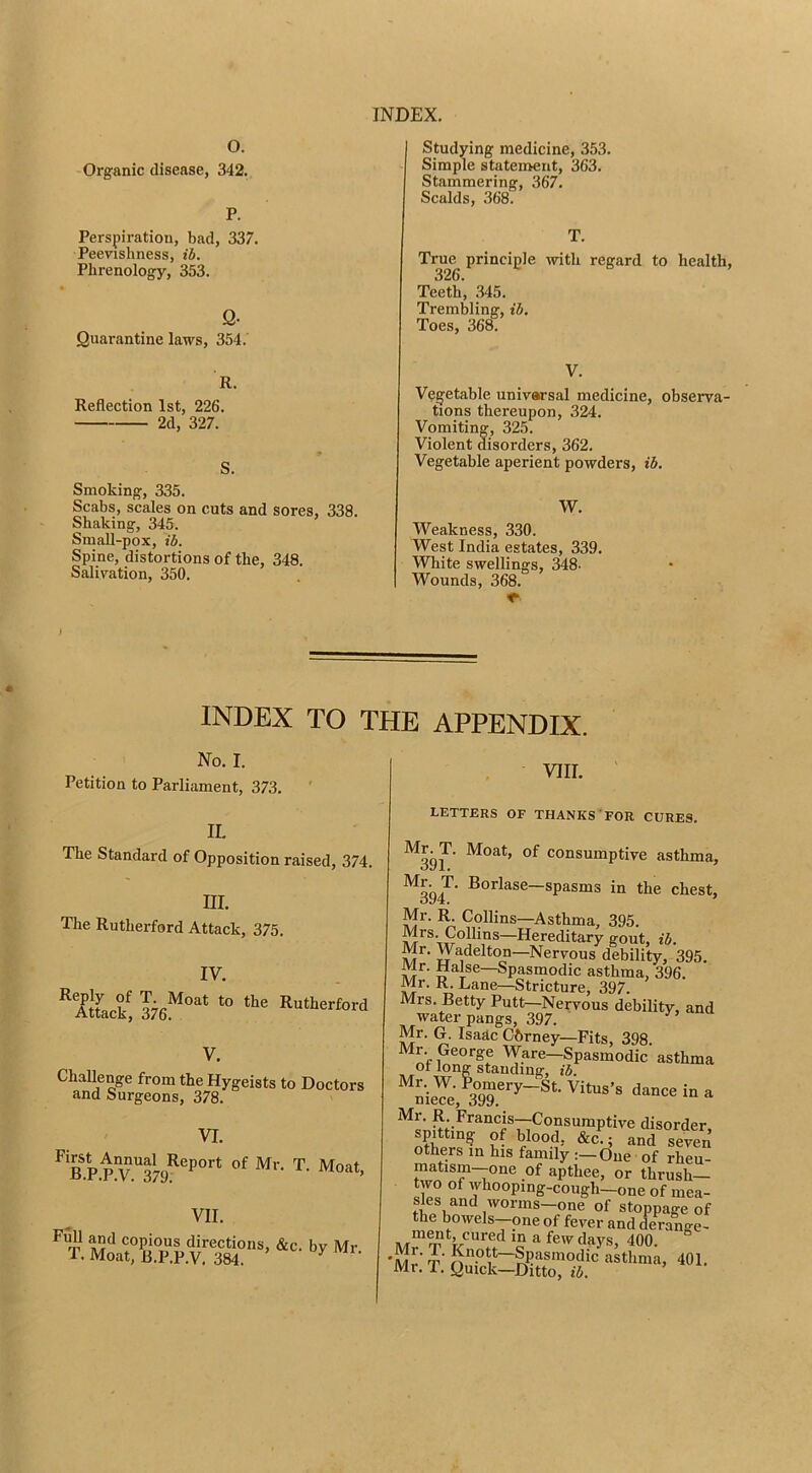 Studying medicine, 353. Simple statement, 363. Stammering, 367. Scalds, 368. T. True principle with regard to health, 326. Teeth, .345. Trembling, ib. Toes, 368. O. Organic disease, 342. P. Perspiration, bad, 337. Peevishness, ib. Phrenology, 353. Q- Quarantine laws, 354. R. Reflection 1st, 226. 2d, 327. S. Smoking, 335. Scabs, scales on cuts and sores, 338. Shaking, 345. Small-pox, ib. Spine, distortions of the, 348. Salivation, 350. V. Vegetable univarsal medicine, observa- tions thereupon, 324. Vomiting, 325. Violent disorders, 362. Vegetable aperient powders, ib. W. Weakness, 330. West India estates, 339. White swellings, 348- Wounds, 368. ) INDEX TO THE APPENDIX. No. I. Petition to Parliament, 373. IL The Standard of Opposition raised, 374. m. The Rutherford Attack, 375. IV. ‘‘aIL?, Rutherford Challenge from the Hygeists to Doctors and Surgeons, 378. VI. ^ KP.PW.379^^P°’’* VII. copious directions, &c. by Mr T. Moat, R.P.P.V, 384. ^ VIII. ' LETTERS OF THANKS FOR CURES. ^39?' consumptive asthmi ^394^’ in the chest Mr. K Collins—Asthma, 395. —Hereditary gout, ib. Mr. Wadelton—Nervous debility, 395. Mr. Hal^se—Spasmodic asthma, 396. Mr. R. Lane—Stricture, 397. Mrs. Betty Putt—Nervous debility, am water pangs, 397. Mr. G. Isadc Gbrney—Fits, 398. of “foeTe, 397;’'“®'-''“*“'’' Mr. R. Francis—Consumptive disorder spitting of blood, and seve„ others in his family :—One of rheu- matism--one of apthee, or thrush- two of whooping-cough—one of mea- sles and worms-one of stoppage of the bowels-—one of fever and derange- 400. M^ t’ J^”.®“~Spasmodic asthma, 401. Mr. T. Quick—Ditto, ib.