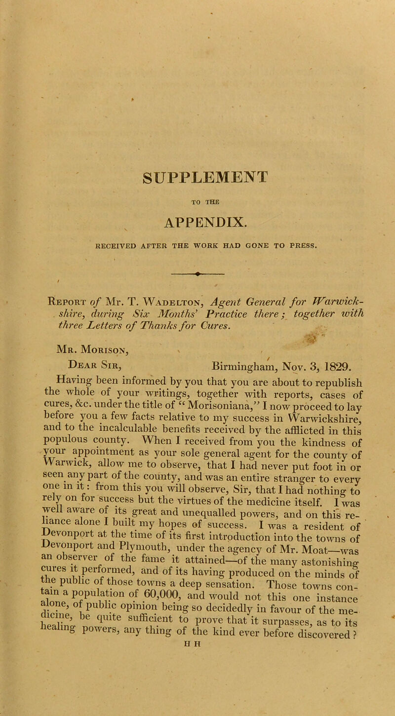 p SUPPLEMENT TO THE APPENDIX. RECEIVED AFTER THE WORK HAD GONE TO PRESS. Report of Mr. T. Wadelton, Agent General for Warwick- shire, during Six Months’ Practice there; together with three Letters of Thanks for Cures. Mr. Morison, Dear Sir, Birmingham, Nov. 3, 1829. Having been informed by you that you are about to republish the whole of your writings, together with reports, cases of cures, &c. under the title of “ Morisoniana,” I now proceed to lay before you a few facts relative to my success in Warwickshire, and to the incalculable benefits received by the afflicted in this populous county. When I received from you the kindness of your appointment as your sole general agent for the county of Warwick, allow me to observe, that I had never put foot in or seen any part of the county, and was an entire stranger to every one in it: from this you will observe. Sir, that I had nothing to rely on tor success but the virtues of the medicine itself. 1 was well aware of its great and unequalled powers, and on this re- hance alone 1 built my hopes of success. I was a resident of Devonport at the time of its first introduction into the towns of Devonport and Plymouth, under the agency of Mr. Moat—was an observer of the fame it attained—of the many astonishing cures It performed, and of its having produced on the minds of he public of those towns a deep sensation. Those towns con- a^nnp^ PopuHtion of 60,000, and would not this one instance dirh?p being so decidedly in favour of the me- heaW suffiaent to prove that it surpasses, as to its healing powers, any thing of the kind ever before discovered ? H H
