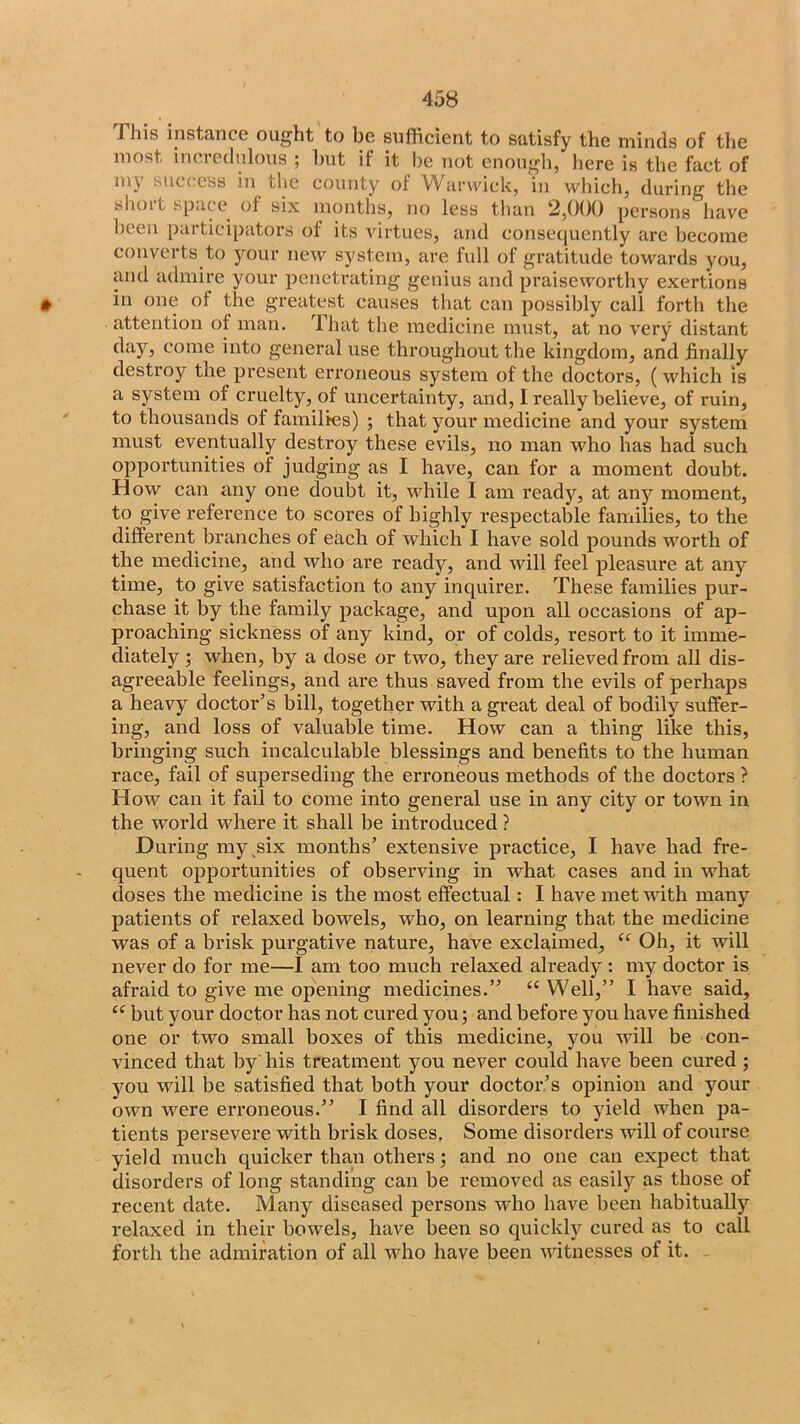 Tliis instance ought to be sufficient to satisfy the minds of the most inciedulous ; but if it be not enough, here is the fact of mj SIR (.ess in the county of Warwick, in which, during the shoit spiice of six months, no less than 2,000 persons have been participators of its virtues, and consetjuently are become converts to your new system, are full of gratitude towards you, and admire your penetrating genius and praiseworthy exertions in one of the greatest causes that can possibly call forth the attention of man. lhat the medicine must, at no very distant day, come into general use throughout the kingdom, and finally destroy the present erroneous system of the doctors, (which is a system of cruelty, of uncertainty, and, I really believe, of ruin, to thousands of families) ; that your medicine and your system must eventually destroy these evils, no man who has had such opportunities of judging as I have, can for a moment doubt. How can any one doubt it, while I am ready, at any moment, to give reference to scores of highly respectable families, to the different branches of each of which I have sold pounds worth of the medicine, and who are ready, and will feel pleasure at any time, to give satisfaction to any inquirer. These families pur- chase it by the family package, and upon all occasions of ap- proaching sickness of any kind, or of colds, resort to it imme- diately ; when, by a dose or two, they are relieved from all dis- agreeable feelings, and are thus saved from the evils of perhaps a heavy doctor’s bill, together with a great deal of bodily suffer- ing, and loss of valuable time. How can a thing like this, bringing such incalculable blessings and benefits to the human race, fail of superseding the erroneous methods of the doctors ? How can it fail to come into general use in any city or town in the world where it shall be introduced ? During my^six months’ extensive practice, I have had fre- quent opportunities of observing in what cases and in what closes the medicine is the most effectual: I have met with many patients of relaxed bowels, who, on learning that the medicine was of a brisk purgative nature, have exclaimed, “ Oh, it will never do for me—I am too much relaxed already : my doctor is afraid to give me opening medicines.” “ Well,” I have said, “ but your doctor has not cured you; and before you have finished one or two small boxes of this medicine, you will be con- vinced that by his treatment you never could have been cured ; you will be satisfied that both your doctor’s opinion and your own were erroneous.” I find all disorders to yield when pa- tients persevere with brisk doses. Some disoixlers will of course yield much quicker than others; and no one can expect that disorders of long standing can be removed as easily as those of recent date. Many diseased persons who have been habitually relaxed in their bowels, have been so quickly cured as to call forth the admiration of all who have been witnesses of it.