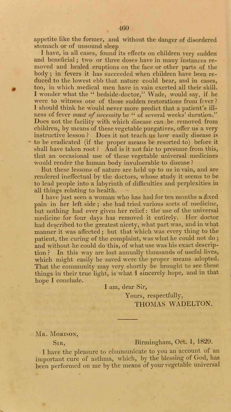 appetite like the former, and without the danger of disordered stomach or of unsound sleep I have, in all cases, found its effects on children very sudden and beneficial; two or three doses have in many instances re- moved and healed eruptions on the face or other parts of the body; in fevers it has succeeded when children have been re- duced to the lowest ebb that nature could bear, and in cases, too, in which medical men have in vain exerted all their skill. I wonder what the “ bedside-doctor,” Wade, would say, if he were to witness one of those sudden restorations from fever ? 1 should think he would never more predict that a patient’s ill- ness of fever must of necessity be “ of several weeks’ duration.” Does not the facility with which disease can be removed from children, by means of these vegetable purgatives, offer us a very instructive lesson ? Does it not teach, us how easily disease is to be eradicated (if the proper means be resorted to) before it shall have taken root ? And is it not fair to presume from this, that an occasional use of these vegetable universal medicines would render the human body invulnerable to disease ? But these lessons of nature are held up to us in vain, and are rendered ineffectual by the doctors, whose study it seems to be to lead people into a labyrinth of difficulties and perplexities in all things relating to health. I have just seen a woman who has had for ten months a fixed pain in her left side ; she had tried various sorts of medicine, but nothing had ever given her relief: the use of the universal medicine for four days has removed it entirely. Her doctor had described to the greatest nicety, what part was, and in what manner it was affected; but that which was every thing to the patient, the curing of the complaint, was what he could not do j and without he could do this, of what use was his exact descrip- tion ? In this way are lost annually thousands of useful lives, which might easily be saved were the proper means adopted. That the community may very shortly be brought to see these things in their true light, is what I sincerely hope, and in that hope I conclude. I am, dear Sir, Yours, respectfully, ’ THOMAS WADELTON. Mr. Morison, Sir, Birmingham, Oct. 1, 1829. I have the pleasure to communicate to you an account of an important cure of asthma, which, by the blessing of God, has been performed on me by the means of your vegetable universal