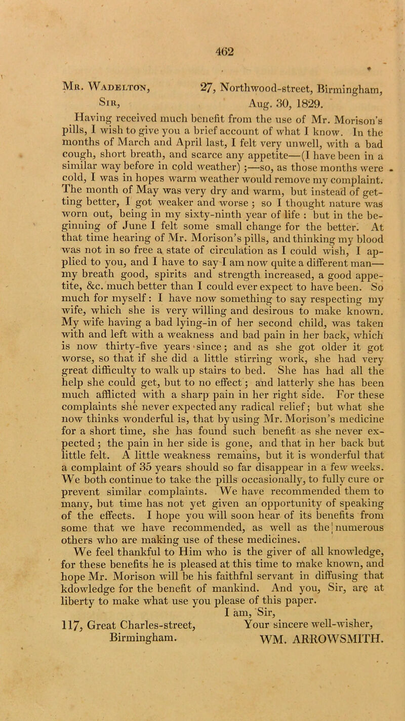4G2 Mil. ^VADELTONJ 2/j Northwood-street, Bii*mingham, Sill, Aug. 30, 1829. ^ Having received much benefit from the use of Mr. Morison’s pills, I wish to give you a brief account of what I know. In the months of March and April last, I felt very unwell, with a bad cough, short breath, and scarce any appetite—(1 have been in a similar way before in cold weather) ;—so, as those months were . cold, I was in hopes warm weather would remove my complaint. The month of May was very dry and warm, but instead of get- ting better, I got weaker and worse j so I thought nature was worn out, being in my sixty-ninth year of life : but in the be- ginning of June I felt some small change for the better: At that time hearing of Mr. Morison’s pills, and thinking my blood was not in so free a, state of circulation as I could wish, I ap- plied to you, and I have to say I am now quite a different man— my breath good, spirits and strength increased, a good appe- tite, &c. much better than I could ever expect to have been. So much for myself: I have now something to say respecting my wife, which she is very willing and desirous to make known. My wife having a bad lying-in of her second child, was taken with and left with a weakness and bad pain in her back, which is now thirty-five years‘since; and as she got older it got worse, so that if she did a little stirring work, she had very great difficulty to walk up stairs to bed. She has had all the help she could get, but to no effect; and latterly she has been much afflicted with a sharp pain in her right side. For these complaints she never expected any radical relief; but what she now thinks wonderful is, that by using Mr. Morison’s medicine for a short time, she has found such benefit as she never ex- pected ; the pain in her side is gone, and that in her back but little felt. A little weakness remains, but it is wonderful that a complaint of 35 years should so far disappear in a few weeks. We both continue to take the pills occasionally, to fully cure or prevent similar complaints. We have recommended them to many, but time has not yet given an opportunity of speaking of the effects. I hope you will soon hear of its benefits from some that we have recommended, as well as the | numerous others who are making use of these medicines. We feel thankful to Him who is the giver of all knowledge, for these benefits he is pleased at this time to make known, and hope Mr. Morison will be his faithfnl servant in diffusing that kdowledge for the benefit of mankind. And you. Sir, are at liberty to make what use you please of this paper. I am. Sir, 117, Great Charles-street, Your sincere well-wisher, Birmingham. WM. ARROWSMITH.