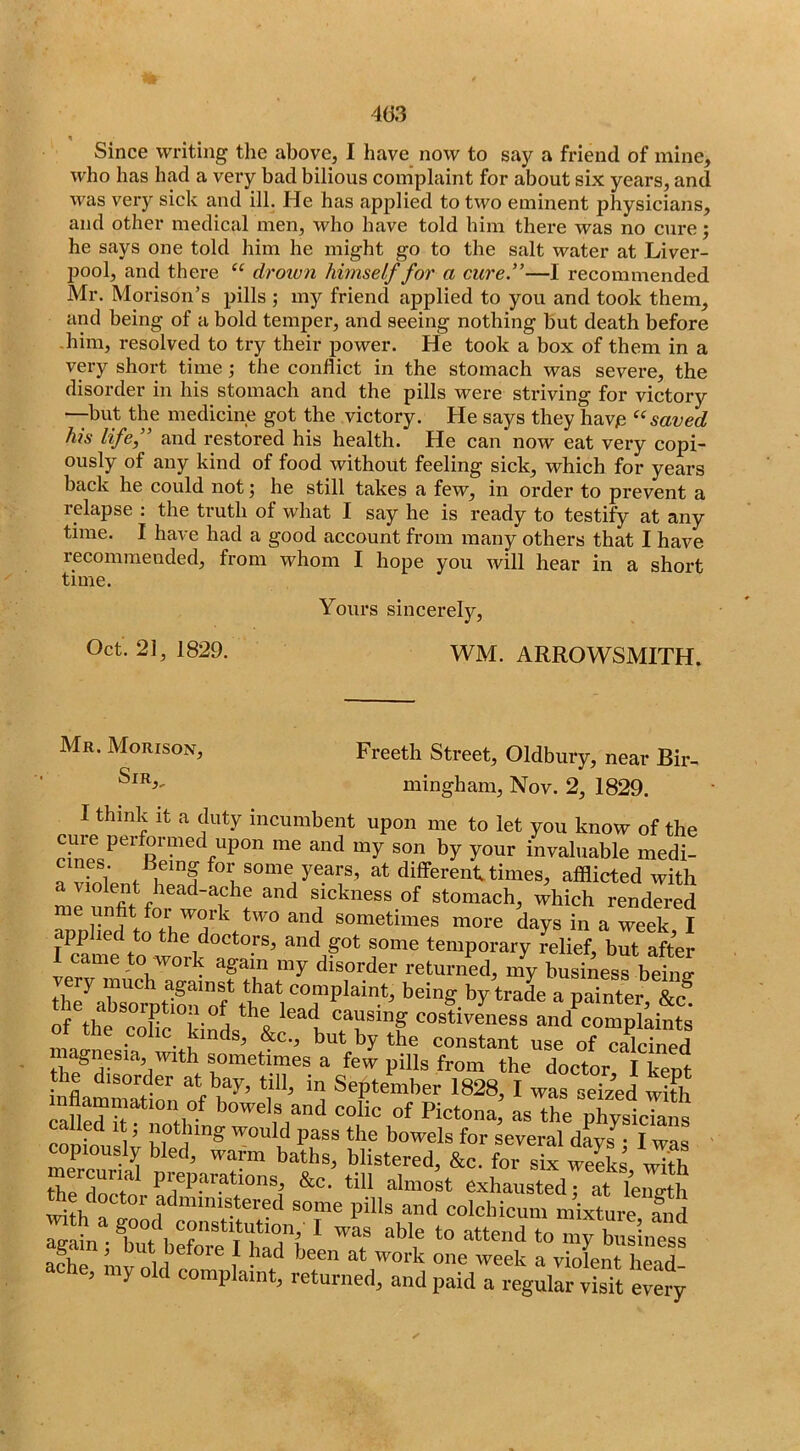 Since writing the above, I have now to say a friend of mine, who has had a very bad bilious complaint for about six years, and was very sick and ill. He has applied to two eminent physicians, and other medical men, who have told him there was no cure; he says one told him he might go to the salt water at Liver- pool, and there “ droivn himself for a cure”—I recommended Mr. Morison’s pills ; my friend applied to you and took them, and being of a bold temper, and seeing nothing hut death before -him, resolved to try their jjower. He took a box of them in a very short time the conflict in the stomach was severe, the disorder in his stomach and the pills were striving for victory —hut the medicine got the victory. He says they havie saved his life,” and restored his health. He can now eat very copi- ously of any kind of food without feeling sick, which for years back he could not; he still takes a few, in order to prevent a relapse : the truth of what I say he is ready to testify at any time. I have had a good account from many others that I have recommended, from whom I hope you will hear in a short time. Yours sincerely, Oct. 21, 1829. WM. ARROWSMITH. Mr. Morison, Sir,, Freeth Street, Oldbury, near Bir- mingham, Nov. 2, 1829. I think It a duty incumbent upon me to let you know of the y^^^ invaluable medi- TvS; years, at different times, afflicted with mr^nfit for woTsickness of stomach, which rendered SiDliefto more days in a week, I pp the doctors, and got some temporary relief, but after I came to work again my disorder returned, my business beiiiff th7ab*s^orotmu”of th^^^^ by trade a painter, &c. of the cnflp i • ^ u causing costiveness and complaints ot the colic kinds, &c., but by the constant use of calcined magnesia, with sometimes a few pills from the doctor I kent the disorder at bay, till, in September 1828, I was seized wiSi inflammation of bowels and colic of Pictona; as the physicTans copiously bled, warm baths, blistered, &c. for six weeks with mercurial preparations, &c. till almost exhausted at foimth doctor administered some pills and colcliicum nffxto ^th a good constitution, 1 wL able to attend to acTiP ’ 1 had been at work one week a violent head ache, my old complaint, returned, and paid a regullr S ITer^