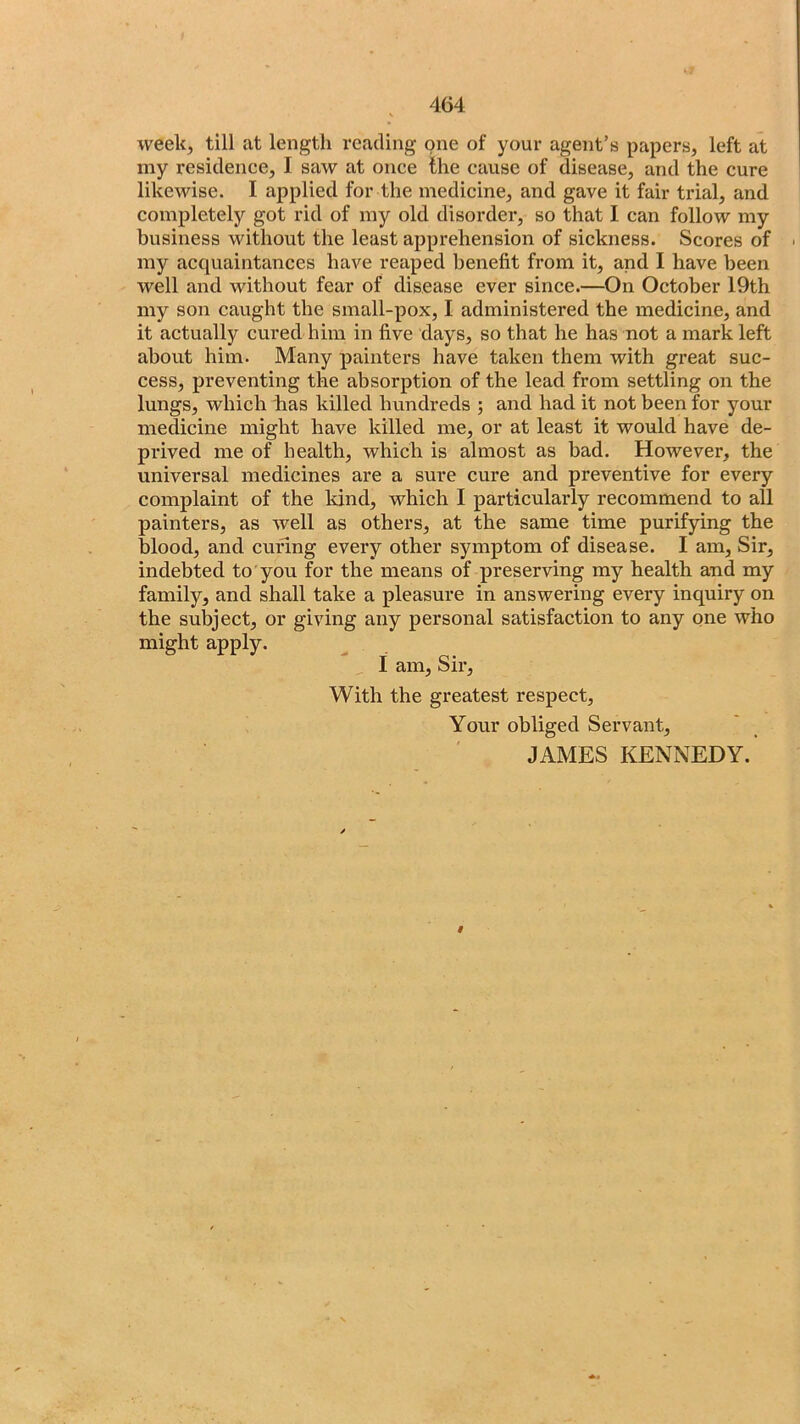 week, till at length reading one of your agent’s papers, left at my residence, I saw at once the cause of disease, and the cure likewise. I applied for the medicine, and gave it fair trial, and completely got rid of my old disorder, so that I can follow my business without the least apprehension of sickness. Scores of my acquaintances have reaped benefit from it, and I have been well and without fear of disease ever since.—On October 19th my son caught the small-pox, I administered the medicine, and it actually cured him in five days, so that he has not a mark left about him. Many painters have taken them with great suc- cess, preventing the absorption of the lead from settling on the lungs, which has killed hundreds ; and had it not been for your medicine might have killed me, or at least it would have de- prived me of health, which is almost as bad. However, the universal medicines are a sure cure and preventive for every complaint of the kind, which I particularly recommend to all painters, as well as others, at the same time purifying the blood, and curing every other symptom of disease. I am, Sir, indebted to'you for the means of preserving my health and my family, and shall take a pleasure in answering every inquiry on the subject, or giving any personal satisfaction to any one who might apply. I am. Sir, With the greatest respect. Your obliged Servant, JAMES KENNEDY. i
