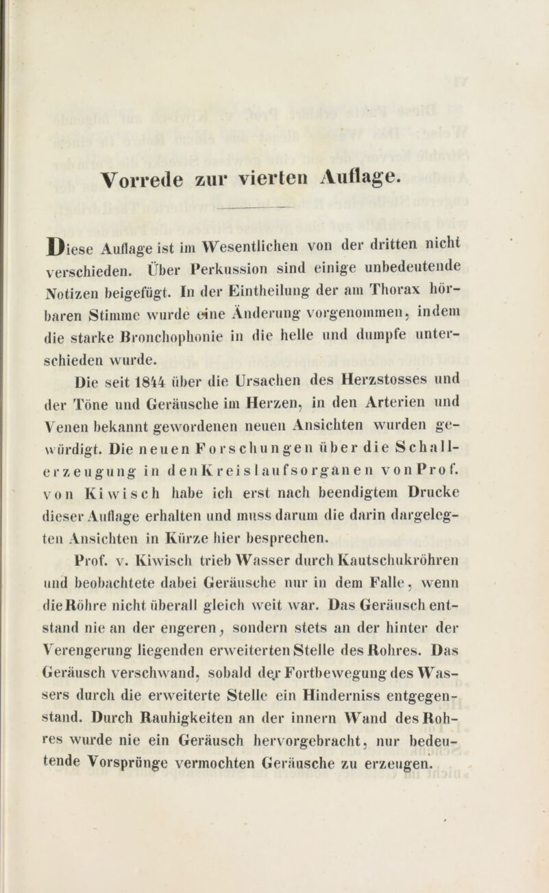 Vorrede zur vierten Auflage. Diese Auflage ist im Wesentlichen von (1er dritten nicht verschieden. Über Perkussion sind einige unbedeutende Notizen beigefügt. In der Einteilung der am Thorax hör- baren Stimme wurde eine Änderung vorgenommen, indem die starke Bronchophonie in die helle und dumpfe unter- schieden wurde. Die seit 18't4 über die Ursachen des Herzstosses und der Töne und Geräusche im Herzen, in den Arterien und Venen bekannt gewordenen neuen Ansichten wurden ge- würdigt. Die neuen Forschungen über die Scha 11- erzeugung in denKreislaufsorganen von Prof. von Ki wisch habe ich erst nach beendigtem Drucke dieser Auflage erhalten und muss darum die darin dargeleg- ten Ansichten in Kürze hier besprechen. Prof. v. Kiwisch trieb Wasser durch Kautschukröhren und beobachtete dabei Geräusche nur in dem Falle, wenn die Röhre nicht überall gleich weit war. Das Geräusch ent- stand nie an der engeren, sondern stets an der hinter der Verengerung liegenden erweiterten Stelle des Rohres. Das Geräusch verschwand, sobald de.r Fortbewegung des Was- sers durch die erweiterte Stelle ein Hinderniss entgegen- stand. Durch Rauhigkeiten an der innern Wand des Roh- res wurde nie ein Geräusch hervorgebracht, nur bedeu- tende Vorsprünge vermochten Geräusche zu erzeugen.