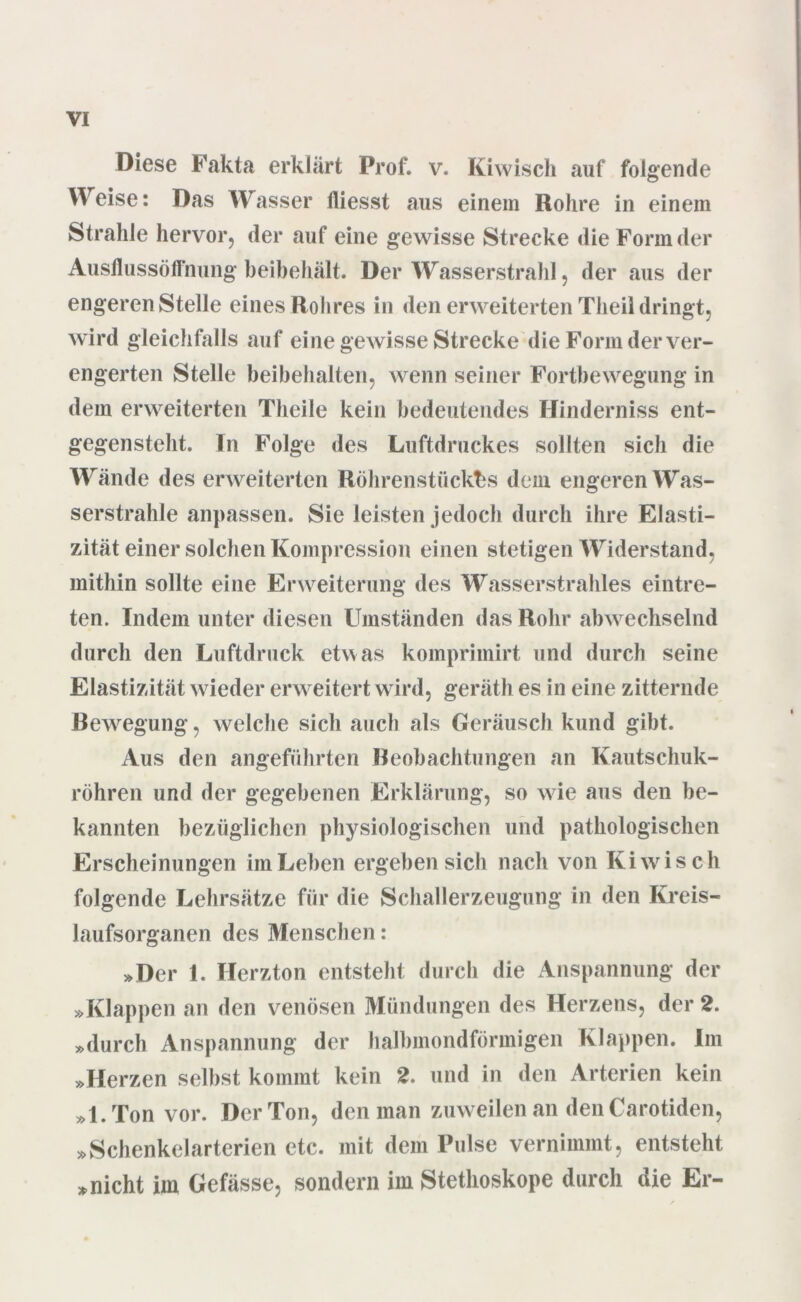 Diese Fakta erklärt Prof. v. Kiwisch auf folgende Weise: Das Wasser fliesst aus einem Rohre in einem Strahle hervor, der auf eine gewisse Strecke die Form der Ausllussöffnung beibehält. Der Wasserstrahl, der aus der engeren Stelle eines Rohres in den erweiterten Theil dringt, wird gleichfalls auf eine gewisse Strecke die Form der ver- engerten Stelle beibehalten, wenn seiner Fortbewegung in dem erweiterten Theile kein bedeutendes Hinderniss ent- gegensteht. In Folge des Luftdruckes sollten sich die Wände des erweiterten Röhrenstückfes dem engeren Was- serstrahle anpassen. Sie leisten jedoch durch ihre Elasti- zität einer solchen Kompression einen stetigen Widerstand, mithin sollte eine Erweiterung des Wasserstrahles eintre- ten. Indem unter diesen Umständen das Rohr abwechselnd durch den Luftdruck etwas komprimirt und durch seine Elastizität wieder erweitert wird, geräth es in eine zitternde Bewegung, welche sich auch als Geräusch kund gibt. Aus den angeführten Beobachtungen an Kautschuk- röhren und der gegebenen Erklärung, so wie aus den be- kannten bezüglichen physiologischen und pathologischen Erscheinungen im Leben ergeben sich nach von Kiwisch folgende Lehrsätze für die Schallerzeugung in den Kreis- laufsorganen des Menschen: »Der 1. Herzton entsteht durch die Anspannung der »Klappen an den venösen Mündungen des Herzens, der 2. »durch Anspannung der halbmondförmigen Klappen. Im »Herzen selbst kommt kein 2. und in den Arterien kein »1. Ton vor. Der Ton, den man zuweilen an den Carotiden, »Schenkelarterien etc. mit dem Pulse vernimmt, entsteht »nicht im Gefässe, sondern im Stethoskope durch die Er-