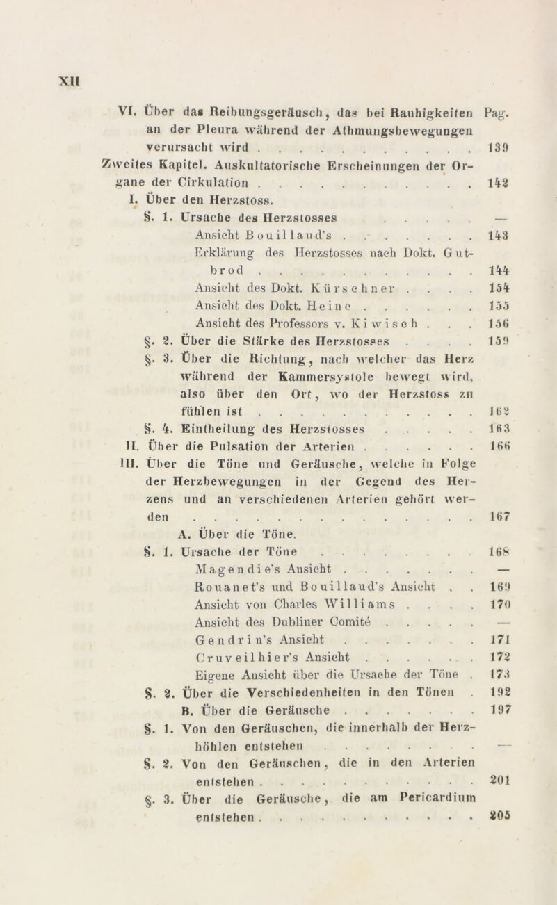 Vf. Über das Reibungsgeräusch, das bei Rauhigkeiten Pag. an der Pleura während der Athmungsbewegungen verursacht wird 139 Zweites Kapitel. Auskultatorische Erscheinungen der Or- gane der Cirkulation . 142 I. Über den Herzstoss. §. 1. Ursache des Herzstosses — Ansicht Bouillaud’s . 143 Erklärung des Herzstosses nach l)okt. Gut- brod 144 Ansicht des Dokt. Kürschner . . . . 154 Ansicht des Dokt. Heine 155 * Ansicht des Professors v. K i w i s e h . . . 156 §. 2. Über die »Stärke des Herzstosses .... 159 3. Über die Richtung, nach welcher das Herz während der Kammersystole bewegt wird, also über den Ort, wo der Herzstoss zu fühlen ist 162 4. Eintheilung des Herzstosses . . . . . 163 II. Über die Pulsation der Arterien 166 111. Über die Tone und Geräusche, welche in Folge der Herzbewegungen in der Gegend des Her- zens und an verschiedenen Arterien gehört wer- den 167 A. Über die Töne. §. 1. Ursache der Töne 168 M a g e n d i e's Ansicht . - — Rouanet’s und Bouillaud's Ansicht . . 169 Ansicht von Charles Williams . . . . 170 Ansicht des Dubliner Comite — G e n d r i n’s Ansicht 171 Cr uv eil hie r’s Ansicht 172 Eigene Ansicht über die Ursache der Töne . 173 §. 2. Über die Verschiedenheiten in den Tönen 192 B. Über die Geräusche 197 §. 1. Von den Geräuschen, die innerhalb der Herz- höhlen entstehen — $. 2. Von den Geräuschen, die in den Arterien entstehen 201 §. 3. Über die Geräusche, die am Pericardimn entstehen 205