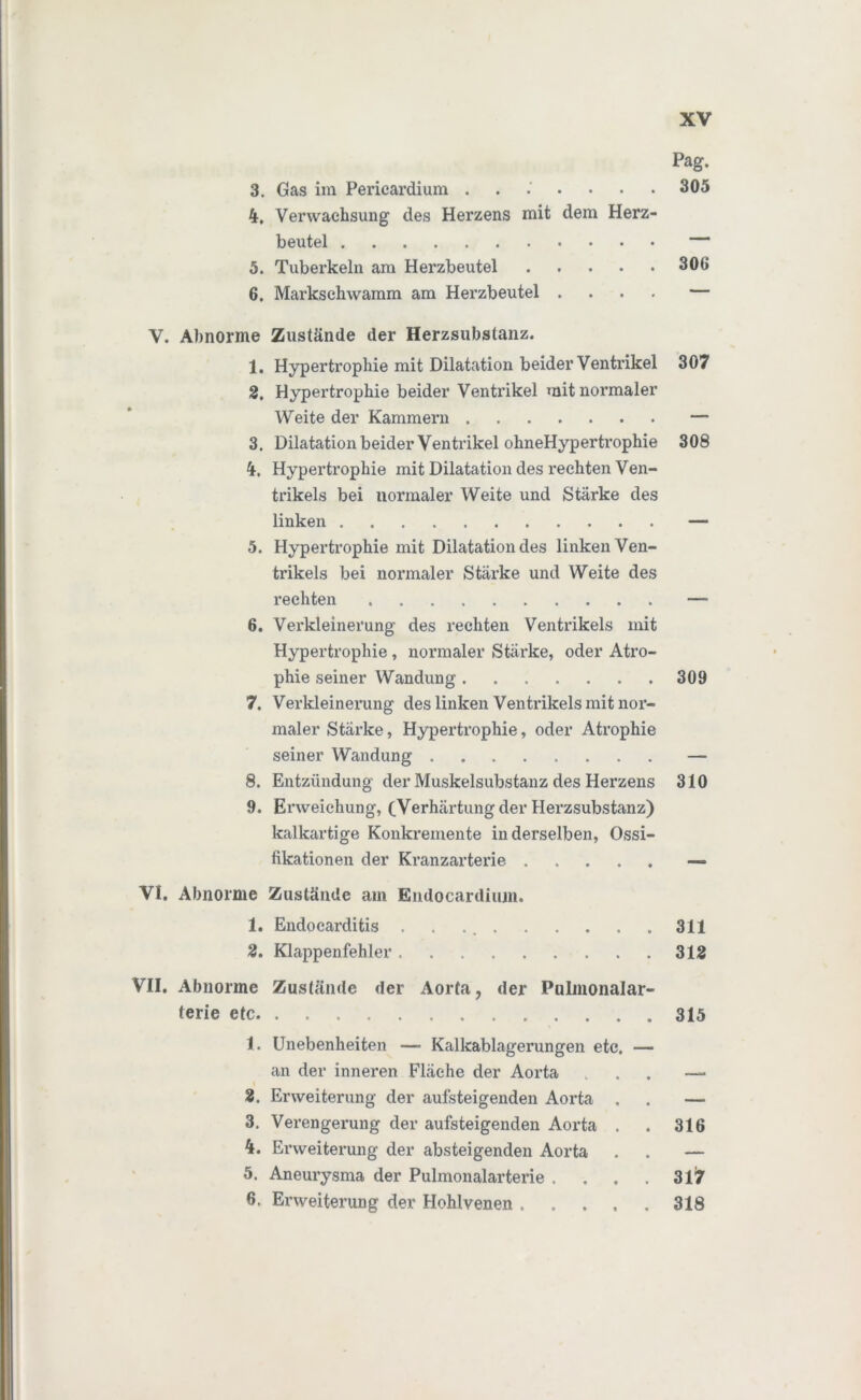 Pag. 3. Gas im Pericardium ....... 305 4. Verwachsung des Herzens mit dem Herz- beutel — 5. Tuberkeln am Herzbeutel 306 6. Marksehwamm am Herzbeutel .... — V. Abnorme Zustände der Herzsubstanz. 1. Hypertrophie mit Dilatation beider Ventrikel 307 2. Hypertrophie beider Ventrikel mit normaler Weite der Kammern — 3. Dilatation beider Ventrikel ohneHypertrophie 308 4. Hypertrophie mit Dilatation des rechten Ven- trikels bei normaler Weite und Stärke des linken — 5. Hypertrophie mit Dilatation des linken Ven- trikels bei normaler Stärke und Weite des rechten — 6. Verkleinerung des rechten Ventrikels mit Hypertrophie, normaler Stärke, oder Atro- phie seiner Wandung 309 7. Verkleinerung des linken Ventrikels mit nor- maler Stärke, Hypertrophie, oder Atrophie seiner Wandung — 8. Entzündung der Muskelsubstanz des Herzens 310 9. Erweichung, (Verhärtung der Herzsubstanz) kalkartige Konkremente inderseiben, Ossi- fikationen der Kranzarterie — VI. Abnorme Zustände am Endocardium. 1. Endocarditis . . 311 2. Klappenfehler 312 VII. Abnorme Zustände der Aorta, der Pulmonalar- terie etc 315 1. Unebenheiten — Kalkablagerungen etc an der inneren Fläche der Aorta I 2. Erweiterung der aufsteigenden Aorta 3. Verengerung der aufsteigenden Aox*ta 4. Erweiterung der absteigenden Aorta 5. Aneurysma der Pulmonalarterie . 6. Erweiterung der Hehlvenen , 316 317 318