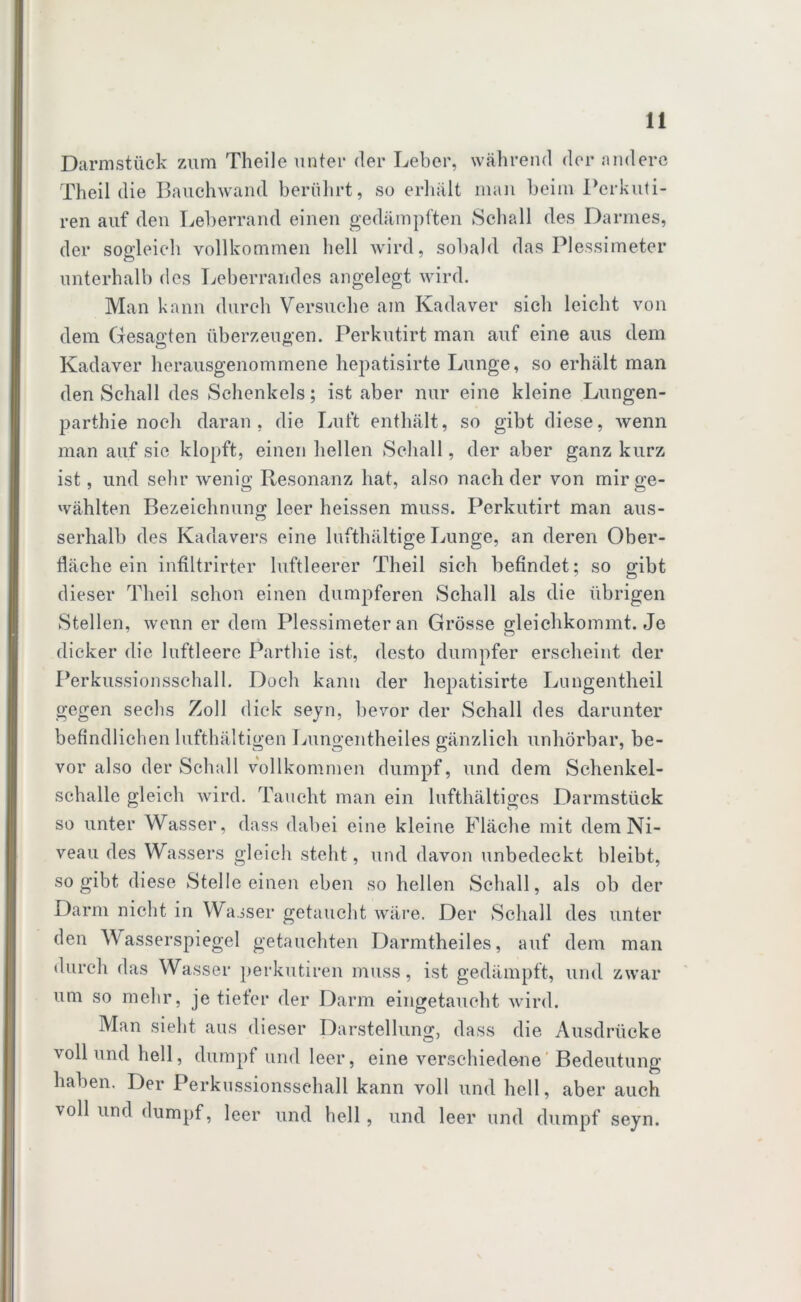 Darmstück zum Theile unter der Leber, während der andere Theil die Bauchwand berührt, so erhält man beim Pcrkuti- ren auf den Leberrand einen gedämpften Schall des Darmes, der sogleich vollkommen hell wird, sobald das Plessimeter unterhalb des Leberrandes angelegt wird. Man kann durch Versuche am Kadaver sich leicht von dem Gesagten überzeugen. Perkutirt man auf eine aus dem Kadaver herausgenommene hepatisirte Lunge, so erhält man den Schall des Schenkels; ist aber nur eine kleine Lungen- parthie noch daran, die Luft enthält, so gibt diese, wenn man auf sic klopft, einen hellen Schall, der aber ganz kurz ist, und sehr wenig Resonanz hat, also nach der von mir ge- wählten Bezeichnung leer heissen muss. Perkutirt man aus- serhalb des Kadavers eine lufthältige Lunge, an deren Ober- fläche ein infiltrirter luftleerer Theil sich befindet; so gibt dieser Theil schon einen dumpferen Schall als die übrigen Stellen, wenn er dem Plessimeter an Grösse gleichkommt. Je dicker die luftleere Parthie ist, desto dumpfer erscheint der Perkussionsschall. Doch kann der hepatisirte Lungentheil gegen sechs Zoll dick seyn, bevor der Schall des darunter befindlichen lufthaltigen Lungentheiles gänzlich unhörbar, be- vor also der Schall vollkommen dumpf, und dem Schenkel- schalle gleich wird. Taucht man ein lufthaltiges Darmstück so unter Wasser, dass dabei eine kleine Fläche mit dem Ni- veau des Wassers gleich steht, und davon unbedeckt bleibt, so gibt diese Stelle einen eben so hellen Schall, als ob der Darm nicht in Wasser getaucht wäre. Der Schall des unter den Wasserspiegel getauchten Darmtheiles, auf dem man durch das Wasser perkutiren muss, ist gedämpft, und zwar um so mehr, je tiefer der Darm eingetaucht wird. Man sieht aus dieser Darstellung, dass die Ausdrücke \oll und hell, dumpf und leer, eine verschiedene Bedeutung haben. Der Perkussionssehall kann voll und hell, aber auch voll und dumpf, leer und hell, und leer und dumpf seyn.