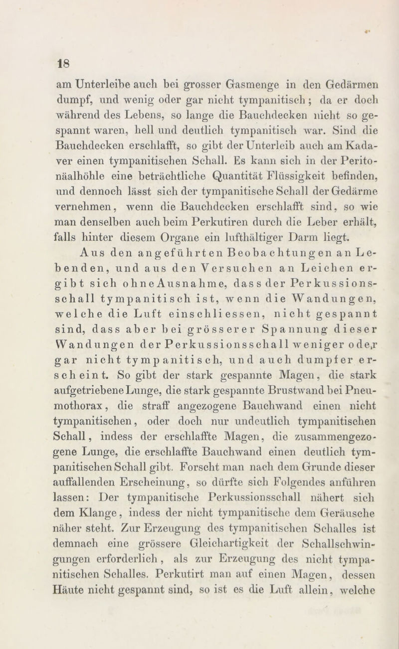 *• am Unterleibe auch bei grosser Gasmenge in den Gedärmen dumpf, und wenig oder gar nicht tympanitisch ; da er doch während des Lebens, so lange die Bauchdecken nicht so ge- spannt waren, hell und deutlich tympanitisch war. Sind die Bauchdecken erschlafft, so gibt der Unterleib auch am Kada- ver einen tympanitischen Schall. Es kann sich in der Perito- näalhöhle eine beträchtliche Quantität Flüssigkeit befinden, und dennoch lässt sich der tympanitische Schall der Gedärme vernehmen, wenn die Bauchdecken erschlafft sind, so wie man denselben auch beim Perkutiren durch die Leber erhält, falls hinter diesem Organe ein lufthaltiger Darm liegt. Aus den angeführten Beobachtungen an Le- benden, und aus den Versuchen an Leichen er- gibt sich ohneAusnahme, dass der Perkussions- schall tympanitisch ist, wenn die Wandungen, welche die Luft eins chli essen, nicht gespannt sind, dass aber bei grösserer Spannung dieser Wandungen derPerkussionsschall weniger ode,r gar nicht tympanitisch, und auch dumpfer er- scheint. So gibt der stark gespannte Magen, die stark aufgetriebene Lunge, die stark gespannte Brustwand bei Pneu- mothorax , die straff angezogene Bauchwand einen nicht tympanitischen, oder doch nur undeutlich tympanitischen Schall, indess der erschlaffte Magen, die zusammengezo- gene Lunge, die erschlaffte Bauchwand einen deutlich tym- panitischen Schall gibt. Forscht man nach dem Grunde dieser auffallenden Erscheinung, so dürfte sich Folgendes anführen lassen: Der tympanitische Perkussionsschall nähert sich dem Klange, indess der nicht tympanitische dem Geräusche näher steht. Zur Erzeugung des tympanitischen Schalles ist demnach eine grössere Gleichartigkeit der Schallschwin- gungen erforderlich , als zur Erzeugung des nicht tympa- nitischen Schalles. Perkutirt man auf einen Magen, dessen Häute nicht gespannt sind, so ist es die Luft allein, welche