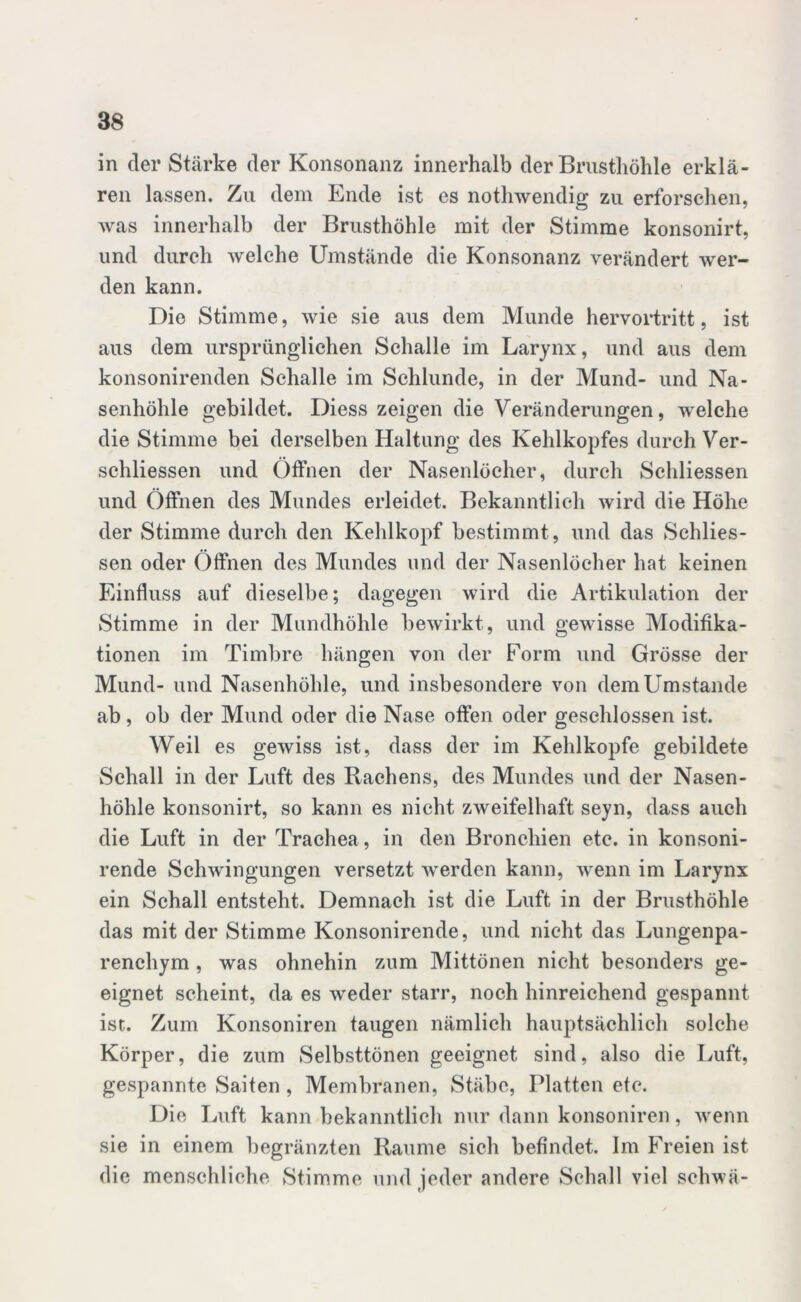 in der Stärke der Konsonanz innerhalb der Brusthöhle erklä- ren lassen. Zu dem Ende ist es nothwendig zu erforschen, was innerhalb der Brusthöhle mit der Stimme konsonirt, und durch welche Umstände die Konsonanz verändert wer- den kann. Die Stimme, wie sie aus dem Munde hervortritt, ist aus dem ursprünglichen Schalle im Larynx, und aus dem konsonirenden Schalle im Schlunde, in der Mund- und Na- senhöhle gebildet. Diess zeigen die Veränderungen, welche die Stimme bei derselben Haltung des Kehlkopfes durch Ver- schliessen und Offnen der Nasenlöcher, durch Schliessen und Öffnen des Mundes erleidet. Bekanntlich wird die Höhe der Stimme durch den Kehlkopf bestimmt, und das Schlies- sen oder Öffnen des Mundes und der Nasenlöcher hat keinen Einfluss auf dieselbe; dagegen wird die Artikulation der Stimme in der Mundhöhle bewirkt, und gewisse Modifika- tionen im Timbre hängen von der Form und Grösse der Mund- und Nasenhöhle, und insbesondere von dem Umstande ab, ob der Mund oder die Nase offen oder geschlossen ist. Weil es gewiss ist, dass der im Kehlkopfe gebildete Schall in der Luft des Rachens, des Mundes und der Nasen- höhle konsonirt, so kann es nicht zweifelhaft seyn, dass auch die Luft in der Trachea , in den Bronchien etc. in konsoni- rende Schwingungen versetzt werden kann, wenn im Larynx ein Schall entsteht. Demnach ist die Luft in der Brusthöhle das mit der Stimme Konsonirende, und nicht das Lungenpa- renchym , was ohnehin zum Mittönen nicht besonders ge- eignet scheint, da es weder starr, noch hinreichend gespannt ist. Zum Konsoniren taugen nämlich hauptsächlich solche Körper, die zum Selbsttönen geeignet sind, also die Luft, gespannte Saiten , Membranen, Stäbe, Platten ete. Die Luft kann bekanntlich nur dann konsoniren, wenn sie in einem begränzten Raume sich befindet. Im Freien ist die menschliche Stimme und jeder andere Sehall viel schwä-