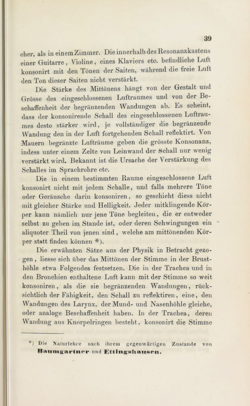 eher, als in einem Zimmer. Die innerhalb des Resonanzkastens einer Guitarre, Violine, eines Klaviers etc. befindliche Luft konsonirt mit den Tönen der Saiten, während die freie Luft den Ton dieser Saiten nicht verstärkt. Die Stärke des Mittönens hängt von der Gestalt und Grösse des eingeschlossenen Luftraumes und von dei Be- schaffenheit der begränzenden Wandungen ab. Es scheint, dass der konsonirende Schall des eingeschlossenen Luftrau- mes desto stärker wird, je vollständiger die begränzende Wandung den in der Luft fortgehenden Schall reflektirt. Von Mauern begränzte Lufträume geben die grösste Konsonanz, indess unter einem Zelte von Leinwand der Schall nur wenig verstärkt wird. Bekannt ist die Ursache der Verstärkung des Schalles im Sprachrohre etc. Die in einem bestimmten Raume eingeschlossene Luft konsonirt nicht mit jedem Schalle, und falls mehrere Töne oder Geräusche darin konsoniren, so geschieht diess nicht mit gleicher Stärke und Helligkeit. Jeder mitklingende Kör- per kann nämlich nur jene Töne begleiten, die er entweder selbst zu geben im Stande ist, oder deren Schwingungen ein aliquoter Theil von jenen sind, welche am mittönenden Kör- per statt finden können *). Die erwähnten Sätze aus der Physik in Betracht gezo- gen , liesse sich über das Mittönen der Stimme in der Brust- höhle etwa folgendes festsetzen. Die in der Trachea und in den Bronchien enthaltene Luft kann mit der Stimme so weit konsoniren, als die sie begränzenden Wandungen, rück- sichtlich der Fähigkeit, den Schall zu reflektiren, eine, den Wandungen des Larynx, der Mund- und Nasenhöhle gleiche, oder analoge Beschaffenheit haben. In der Trachea, deren Wandung aus Knorpelringen besteht, konsonirt die Stimme *) Die Nalurlehre nach ihrem gegenwärtigen Zustande von llaiimKStrinei* und llttingiiiiauseii,