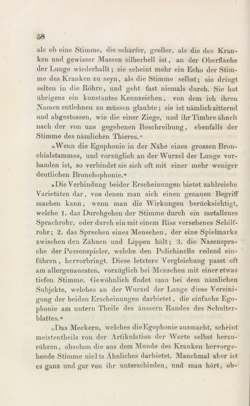 x als ob eine Stimme, die schärfer, greller, als die des Kran- ken und gewisser Massen silberhell ist, an der Oberfläche der Lunge wiederhallt; sie scheint mehr ein Echo der Stim- me des Kranken zu seyn, als die Stimme selbst; sie dringt selten in die Röhre, und geht fast niemals durch. Sie hat übrigens ein konstantes Kennzeichen, von dem ich ihren Namen entlehnen zu müssen glaubte; sie ist nämlich zitternd und abgestossen, wie die einer Ziege, und ihr Timbre ähnelt nach der von uns gegebenen Beschreibung, ebenfalls der Stimme des nämlichen Thieres.« »Wenn die Egophonie in der Nähe eines grossen Bron- chialstammes, und vorzüglich an der Wurzel der Lunge vor- handen ist, so verbindet sie sich oft mit einer mehr weniger deutlichen Bronchophonie.« »Die Verbindung beider Erscheinungen bietet zahlreiche Varietäten dar, von denen man sich einen genauen Begriff machen kann, wenn man die Wirkungen berücksichtigt, welche 1. das Durchgehen der Stimme durch ein metallenes Sprachrohr, oder durch ein mit einem Riss versehenes Schilf- rohr; 2. das Sprechen eines Menschen, der eine Spielmarke zwischen den Zähnen und Lippen hält; 3. die Nasenspra- che der Possenspieler, welche den Poliehinelle redend ein- führen , hervorbringt. Diese letztere Vergleichung passt oft am allergenauesten, vorzüglich bei Menschen mit einer etwas tiefen Stimme. Gewöhnlich findet man bei dem nämlichen Subjekte, welches an der Wurzel der Lunge diese Vereini- gung der beiden Erscheinungen darbietet, die einfache Ego- phonie am untern Theile des äussern Randes des Schulter- blattes.« »Das Meckern, welches die Egophonie aus macht, scheint meistentheils von der Artikulation der Worte selbst herzu- rühren , obschon die aus dem Munde des Kranken hervorge- hende Stimme nichts Ähnliches darbietet. Manchmal aber ist es ganz und gar von ihr unterschieden, und man hört, ob-