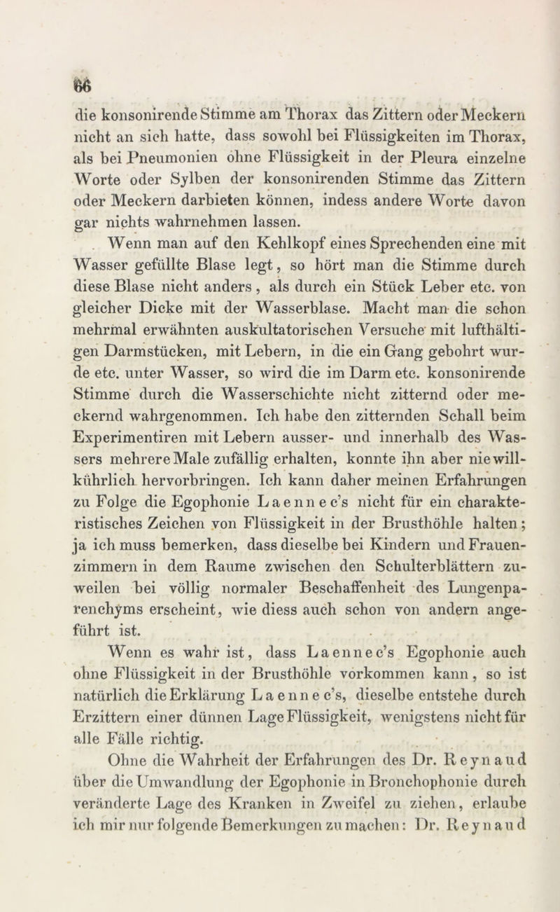 m die konsonirende Stimme am Thorax das Zittern oder Meckern nicht an sich hatte, dass sowohl bei Flüssigkeiten im Thorax, als bei Pneumonien ohne Flüssigkeit in der Pleura einzelne Worte oder Sy Iben der konsonirenden Stimme das Zittern oder Meckern darbieten können, indess andere Worte davon gar nichts wahrnehmen lassen. Wenn man auf den Kehlkopf eines Sprechenden eine mit Wasser gefüllte Blase legt, so hört man die Stimme durch diese Blase nicht anders , als durch ein Stück Leber etc. von gleicher Dicke mit der Wasserblase. Macht man die schon mehrmal erwähnten auskultatorischen Versuche mit lufthalti- gen Darmstücken, mit Lebern, in die ein Gang gebohrt wur- de etc. unter Wasser, so wird die im Darm etc. konsonirende Stimme durch die Wasserschichte nicht zitternd oder me- ckernd wahrgenommen. Ich habe den zitternden Schall beim Experimentiren mit Lebern ausser- und innerhalb des Was- sers mehrere Male zufällig erhalten, konnte ihn aber niewill- kührlich hervorbringen. Ich kann daher meinen Erfahrungen zu Folge die Egophonie Laennec’s nicht für ein charakte- ristisches Zeichen von Flüssigkeit in der Brusthöhle halten; ja ich muss bemerken, dass dieselbe bei Kindern und Frauen- zimmern in dem Raume zwischen den Schulterblättern zu- weilen bei völlig normaler Beschaffenheit des Lungenpa- renchyms erscheint, wie diess auch schon von andern ange- führt ist. Wenn es wahr ist, dass Laennec’s Egophonie auch ohne Flüssigkeit in der Brusthöhle Vorkommen kann, so ist natürlich die Erklärung Laenne c’s, dieselbe entstehe durch Erzittern einer dünnen Lage Flüssigkeit, wenigstens nicht für alle Fälle richtig. Ohne die Wahrheit der Erfahrungen des Dr. Reynaud über die Umwandlung der Egophonie in Bronchophonie durch veränderte Lage des Kranken in Zweifel zu ziehen, erlaube ich mir nur folgende Bemerkungen zu machen: Dr. Reynaud