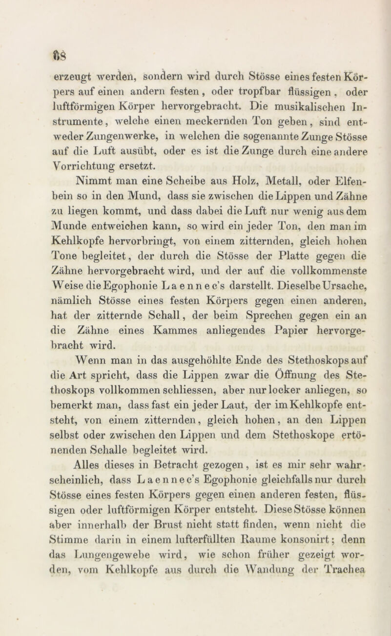 fts erzeugt werden, sondern wird durch Stösse eines festen Kör- pers auf einen andern festen , oder tropfbar flüssigen , oder luftförmigen Körper hervorgebracht. Die musikalischen In- strumente , welche einen meckernden Ton gehen, sind ent- weder Zungenwerke, in welchen die sogenannte Zunge Stösse auf die Luft ausübt, oder es ist die Zunge durch eine andere Vorrichtung ersetzt. Nimmt man eine Scheibe aus Holz, Metall, oder Elfen- bein so in den Mund, dass sie zwischen die Lippen und Zähne zu liegen kommt, und dass dabei die Luft nur wenig aus dem Munde entweichen kann, so wird ein jeder Ton, den man im Kehlkopfe hervorbringt, von einem zitternden, gleich hohen Tone begleitet, der durch die Stösse der Platte gegen die Zähne hervorgebracht wird, und der auf die vollkommenste Weise die Egophonie Laennec’s darstellt. Dieselbe Ursache, nämlich Stösse eines festen Körpers gegen einen anderen, hat der zitternde Schall, der beim Sprechen gegen ein an die Zähne eines Kammes anliegendes Papier hervorge- bracht wird. Wenn man in das ausgehöhlte Ende des Stethoskopsauf die Art spricht, dass die Lippen zwar die Öffnung des Ste- thoskops vollkommen schliessen, aber nur locker anliegen, so bemerkt man, dass fast ein jeder Laut, der im Kehlkopfe ent- steht, von einem zitternden, gleich hohen, an den Lippen selbst oder zwischen den Lippen und dem Stethoskope ertö- nenden Schalle begleitet wird. Alles dieses in Betracht gezogen, ist es mir sehr wahr* scheinlich, dass Laennec's Egophonie gleichfalls nur durch Stösse eines festen Körpers gegen einen anderen festen, flüs- sigen oder luftförmigen Körper entsteht. Diese Stösse können aber innerhalb der Brust nicht statt finden, wenn nicht die Stimme darin in einem lufterfüllten Raume konsonirt; denn das Lungengewebe wird, wie schon früher gezeigt wor- den, vom Kehlkopfe aus durch die Wandung der Trachea