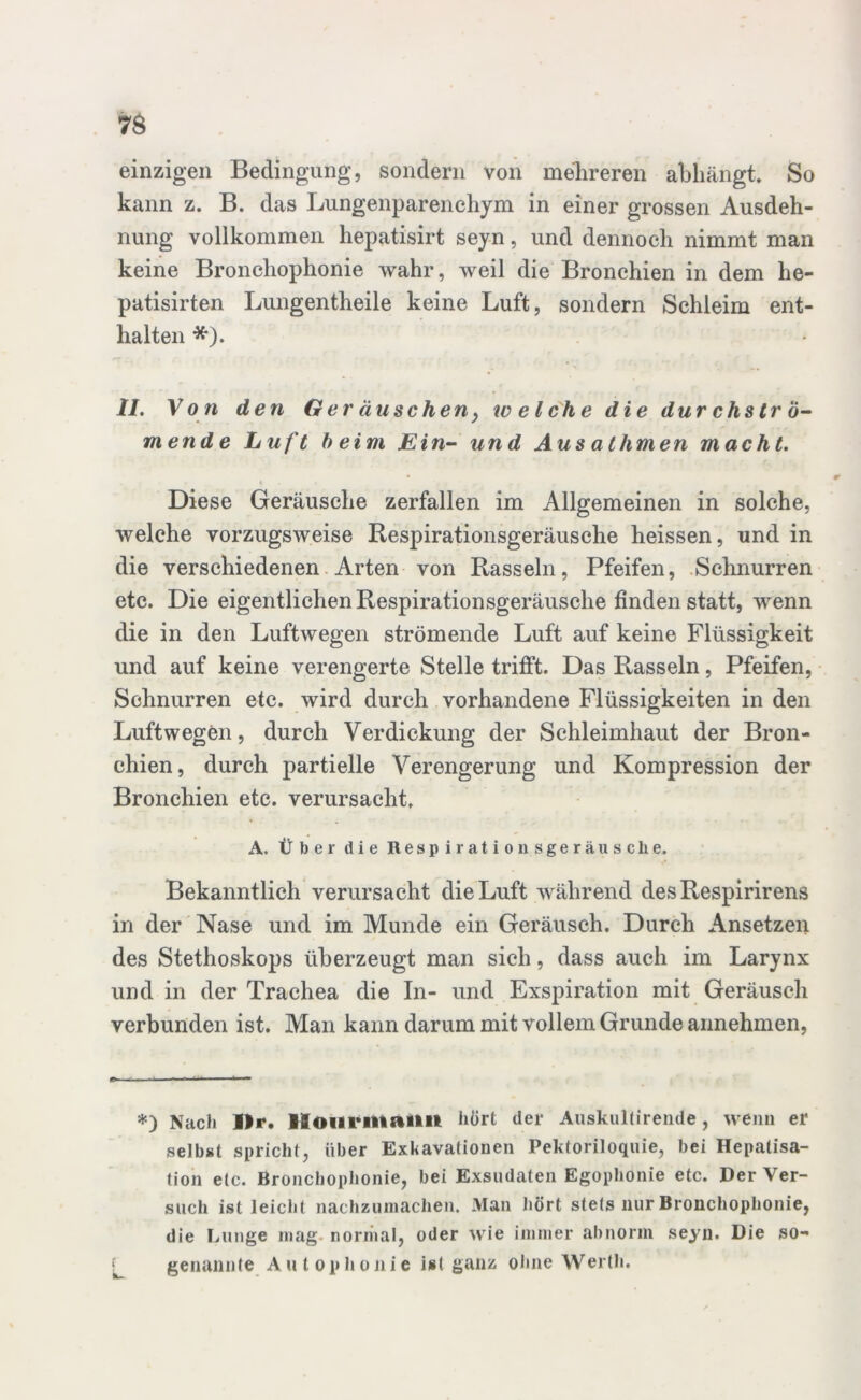 7$ einzigen Bedingung, sondern von mehreren abhängt. So kann z. B. das Lungenparenchym in einer grossen Ausdeh- nung vollkommen hepatisirt seyn, und dennoch nimmt man keine Bronchophonie wahr, weil die Bronchien in dem he- patisirten Lungentheile keine Luft, sondern Schleim ent- halten *). II. Von den Ger duscheny welche die durchströ- mende Luft beim Ein- und Aus aHinten macht. Diese Geräusche zerfallen im Allgemeinen in solche, welche vorzugsweise Respirationsgeräusche heissen, und in die verschiedenen Arten von Rasseln, Pfeifen, Schnurren etc. Die eigentlichen Respirationsgeräusche finden statt, wenn die in den Luftwegen strömende Luft auf keine Flüssigkeit und auf keine verengerte Stelle trifft. Das Rasseln, Pfeifen, Schnurren etc. wird durch vorhandene Flüssigkeiten in den Luftwegen, durch Verdickung der Schleimhaut der Bron- chien, durch partielle Verengerung und Kompression der Bronchien etc. verursacht. A. Über die Respirationsgeräusche. Bekanntlich verursacht die Luft während desRespirirens in der Nase und im Munde ein Geräusch. Durch Ansetzen des Stethoskops überzeugt man sich, dass auch im Larynx und in der Trachea die In- und Exspiration mit Geräusch verbunden ist. Man kann darum mit vollem Grunde annehmen, *) Nach llr. Hoiirmailit hört der Auskultirende, wenn er selbst spricht, über Exkavationen Pektoriloquie, bei Hepatisa- tion etc. Bronchophonie, bei Exsudaten Egophonie etc. Der Ver- such ist leicht nachzumachen. Man hört stets nur Bronchophonie, die Lunge mag normal, oder wie immer abnorm seyn. Die so- genannte A u t o p h o n i e ist ganz ohne Werth.