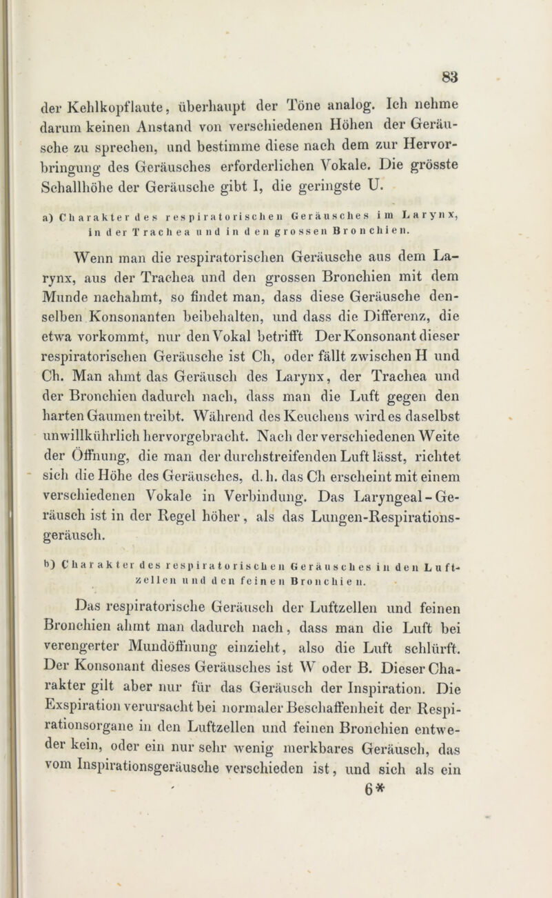 der Kehlkopflaute, überhaupt der Töne analog. Ich nehme darum keinen Anstand von verschiedenen Höhen der Geräu- sche zu sprechen, und bestimme diese nach dem zur Hervor- bringung des Geräusches erforderlichen Vokale. Die grösste Schallhöhe der Geräusche gibt I, die geringste U. a) Charakter des respiratorischen G e r ä u s c h e s i na Larynx, in der Trachea und in den grossen Bronchien. Wenn man die respiratorischen Geräusche aus dem La- rynx, aus der Trachea und den grossen Bronchien mit dem Munde nachahmt, so findet man, dass diese Geräusche den- selben Konsonanten beibehalten, und dass die Differenz, die etwa vorkommt, nur den Vokal betrifft Der Konsonant dieser respiratorischen Geräusche ist Ch, oder fällt zwischen H und Ch. Man ahmt das Geräusch des Larynx, der Trachea und der Bronchien dadurch nach, dass man die Luft gegen den harten Gaumen treibt. Während desKeuchens wirdes daselbst unwillkührlich hervorgebracht. Nach der verschiedenen Weite der Öffnung, die man der durchstreifenden Luft lässt, richtet sich die Höhe des Geräusches, d. h. das Ch erscheint mit einem verschiedenen Vokale in Verbindung. Das Laryngeal - Ge- räusch ist in der Regel höher, als das Lungen-Respirations- geräusch. b) Charakter des respiratorischen Geräusches in den Luft- zellen und den feinen Bronchien. Das respiratorische Geräusch der Luftzellen und feinen Bronchien ahmt man dadurch nach, dass man die Luft bei verengerter Mundöffnung einzieht, also die Luft schlürft. Der Konsonant dieses Geräusches ist W oder B. Dieser Cha- rakter gilt aber nur für das Geräusch der Inspiration. Die Exspiration verursacht bei normaler Beschaffenheit der Respi- rationsorgane in den Luftzellen und feinen Bronchien entwe- der kein, oder ein nur sehr wenig merkbares Geräusch, das vom Inspirationsgeräusche verschieden ist, und sich als ein 6*