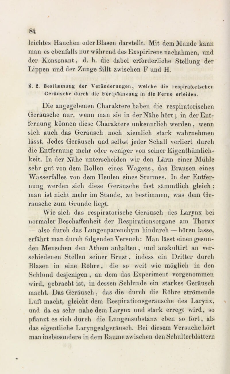 leichtes Hauchen oder Blasen darstellt. Mit dem Munde kann man es ebenfalls nur während des Exspirirens naehahmen, und der Konsonant, d. h. die dabei erforderliche Stellung der Lippen und der Zunge fällt zwischen F und H. S. 2. Bestimmung der Veränderungen, welche die respiratorischen Geräusche durch die Fortpflanzung in die Ferne erleiden. Die angegebenen Charaktere haben die respiratorischen Geräusche nur, wenn man sie in der Nähe hört; in der Ent- fernung können diese Charaktere unkenntlich werden , wenn sich auch das Geräusch noch ziemlich stark wahrnehmen lässt. Jedes Geräusch und selbst jeder Schall verliert durch die Entfernung mehr oder weniger von seiner Eigenthümlich- keit. In der Nähe unterscheiden wir den Lärm einer Mühle sehr gut von dem Rollen eines Wagens, das Brausen eines Wasserfalles von dem Heulen eines Sturmes. In der Entfer- nung werden sich diese Geräusche fast sämmtlich gleich ; man ist nicht mehr im Stande, zu bestimmen, was dem Ge- räusche zum Grunde liegt. Wie sich das respiratorische Geräusch des Larynx bei normaler Beschaffenheit der Respirationsorgane am Thorax — also durch das Lungenparenchym hindurch—hören lasse, erfährt man durch folgenden Versuch: Man lässt einen gesun- den Menschen den Atliem anhalten, und auskultirt an ver- schiedenen Stellen seiner Brust, indess ein Dritter durch Blasen in eine Röhre, die so weit wie möglich in den Schlund desjenigen , an dem das Experiment vorgenommen wird, gebracht ist, in dessen Schlunde ein starkes Geräusch macht. Das Geräusch , das die durch die Röhre strömende Luft macht, gleicht dem Respirationsgeräusche des Larynx, und da es sehr nahe dem Larynx und stark erregt wird, so pflanzt es sich durch die Lungensubstanz eben so fort, als das eigentliche Laryngealgeräusch. Bei diesem Versuche hört man insbesondere in dem Raume zwischen den Schulterblättern