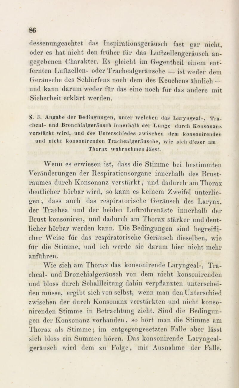 dessenungeachtet das Inspirationsgeräusch fast gar nicht, oder es hat nicht den früher für das Luftzellengeräusch an- gegebenen Charakter. Es gleicht im Gegentheil einem ent- fernten Luftzellen- oder Trachealgeräusche — ist weder dem Geräusche des Schlürfens noch dem des Keuchens ähnlich und kann darum weder für das eine noch für das andere mit Sicherheit erklärt werden. 8. 3. Angabe der Bedingungen, unter welchen das Laryngeal-. Tra- chcal- und Bronchialgeräusch innerhalb der Lunge durch Konsonanz, verstärkt wird, und des Unterschiedes zwischen dem konsonirenden und nicht konsonirenden Trachealgeräusche, wie sich dieser am Thorax wahrnehmen Jässf. Wenn es erwiesen ist, dass die Stimme bei bestimmten Veränderungen der Respirationsorgane innerhalb des Brust- raumes durch Konsonanz verstärkt, und dadurch* am Thorax deutlicher hörbar wird, so kann es keinem Zweifel unterlie- gen , dass auch das respiratorische Geräusch des Larynx, der Trachea und der beiden Luftröhrenäste innerhalb der Brust konsoniren, und dadurch am Thorax stärker und deut- licher hörbar werden kann. Die Bedingungen sind begreifli- cher Weise für das respiratorische Geräusch dieselben, wie für die Stimme, und ich werde sie darum hier nicht mehr anführen. Wie sich am Thorax das konsonirende Laryngeal-, Tra- cheal- und Bronchialgeräusch von dem nicht konsonirenden und bloss durch Schallleitung dahin verpflanzten unterschei- den müsse, ergibt sich von selbst, wenn man den Unterschied zwischen der durch Konsonanz verstärkten und nicht konso- nirenden Stimme in Betrachtung zieht. Sind die Bedingun- gen der Konsonanz vorhanden, so hört man die Stimme am Thorax als Stimme; im entgegengesetzten Falle aber lässt sich bloss ein Summen hören. Das konsonirende Laryngeal- geräusch wird dem zu Folge, mit Ausnahme der Fälle,