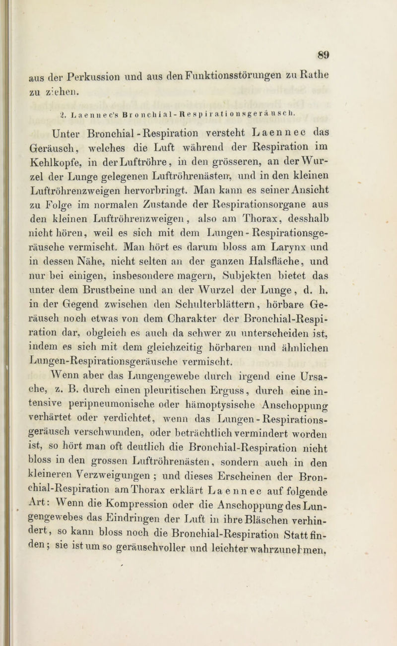 aus der Perkussion und aus den Funktionsstörungen zu Ruthe zu ziehen. i. Laennec’s Br onchial-Res piration sgersiusch. Unter Bronchial - Respiration versteht Laennee das Geräusch, welches die Luft während der Respiration im Kehlkopfe, in der Luftröhre, in den grösseren, an der Wur- zel der Lunge gelegenen Luftröhrenästen-, und in den kleinen Luftröhrenzweigen hervorbringt. Man kann es seiner Ansicht zu Folge im normalen Zustande der Respirationsorgane aus den kleinen Luftröhrenzweigen, also am Thorax, desshalb nicht hören, weil es sich mit dem Lungen - Respirationsge- räusche vermischt. Man hört es darum bloss am Larynx und in dessen Nähe, nicht selten an der ganzen Halsfläche, und nur bei einigen, insbesondere magern, Subjekten bietet das unter dem Brustbeine und an der Wurzel der Lunge, d. h. in der Gegend zwischen den Schulterblättern, hörbare Ge- räusch noch etwas von dem Charakter der Bronchial-Respi- ration dar, obgleich es auch da schwer zu unterscheiden ist, indem es sich mit dem gleichzeitig hörbaren und ähnlichen Lungen-Respirationsgeräusche vermischt. Wenn aber das Lungengewebe durch irgend eine Ursa- che, z. B. durch einen pleuritischen Erguss, durch eine in- tensive peripneumonische oder hämoptysische Anschoppung verhärtet oder verdichtet, wenn das Lungen - Respirations- geräusch verschwunden, oder beträchtlich vermindert worden ist, so hört man oft deutlich die Bronehial-Respiration nicht bloss in den grossen Luftröhrenästen, sondern auch in den kleineren Verzweigungen ; und dieses Erscheinen der Bron- ehial-Respiration am Thorax erklärt Laennee auf folgende Art: Wenn die Kompression oder die Anschoppung des Lun- gengewebes das Eindringen der Luft in ihre Bläschen verhin- dert, so kann bloss noch die Bronehial-Respiration Statt fin- den; sie ist um so geräuschvoller und leichter wahrzunel men.