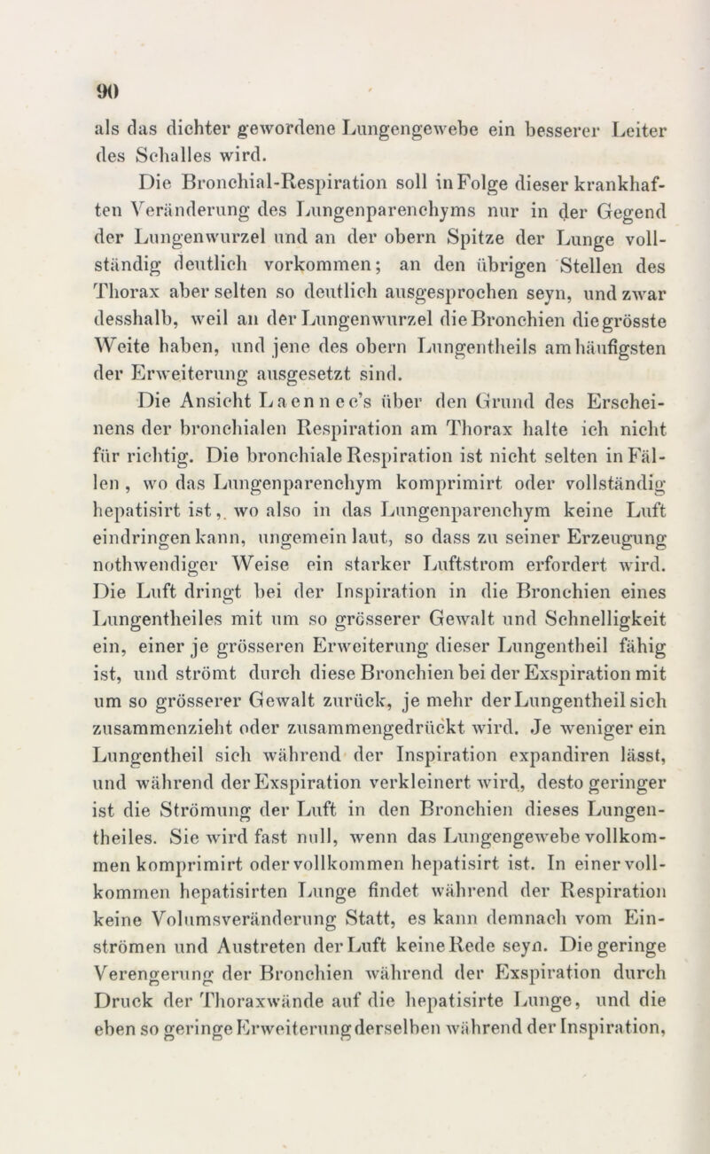 als das dichter gewordene Lungengewebe ein besserer Leiter des Sehalles wird. Die Bronchial-Respiration soll in Folge dieser krankhaf- ten Veränderung des Lungenparenchyms nur in der Gegend der Lungenwurzel und an der obern Spitze der Lunge voll- ständig deutlich Vorkommen; an den übrigen Stellen des Thorax aber selten so deutlich ausgesprochen seyn, und zwar desshalb, weil an der Lungenwurzel die Bronchien die grösste Weite haben, und jene des obern Lungentheils am häufigsten der Erweiterung ausgesetzt sind. Die Ansicht Laen n ec’s über den Grund des Erschei- nens der bronchialen Respiration am Thorax halte ich nicht für richtig. Die bronchiale Respiration ist nicht selten in Fäl- len , wo das Lungenparenchym komprimirt oder vollständig hepatisirt ist, wo also in das Lungenparenchym keine Luft eindringen kann, ungemein laut, so dass zu seiner Erzeugung nothwendiger Weise ein starker Luftstrom erfordert wird. Die Luft dringt bei der Inspiration in die Bronchien eines Lungentheiles mit um so grösserer Gewalt und Schnelligkeit ein, einer je grösseren Erweiterung dieser Lungentheil fähig ist, und strömt durch diese Bronchien bei der Exspiration mit um so grösserer Gewalt zurück, je mehr der Lungentheil sich zusammenzieht oder zusammengedrückt wird. Je weniger ein Lungentheil sieh während der Inspiration expandiren lässt, und während der Exspiration verkleinert wird, desto geringer ist die Strömung: der Luft in den Bronchien dieses Lungen- theiles. Sie wird fast null, wenn das Lungengewebe vollkom- men komprimirt oder vollkommen hepatisirt ist. In einer voll- kommen hepatisirten Lunge findet während der Respiration keine Volumsveränderung Statt, es kann demnach vom Ein- strömen und Austreten der Luft keine Rede seyn. Die geringe Verengerung der Bronchien während der Exspiration durch Druck der Thoraxwände auf die hepatisirte Lunge, und die eben so geringe Erweiterung derselben während der Inspiration,