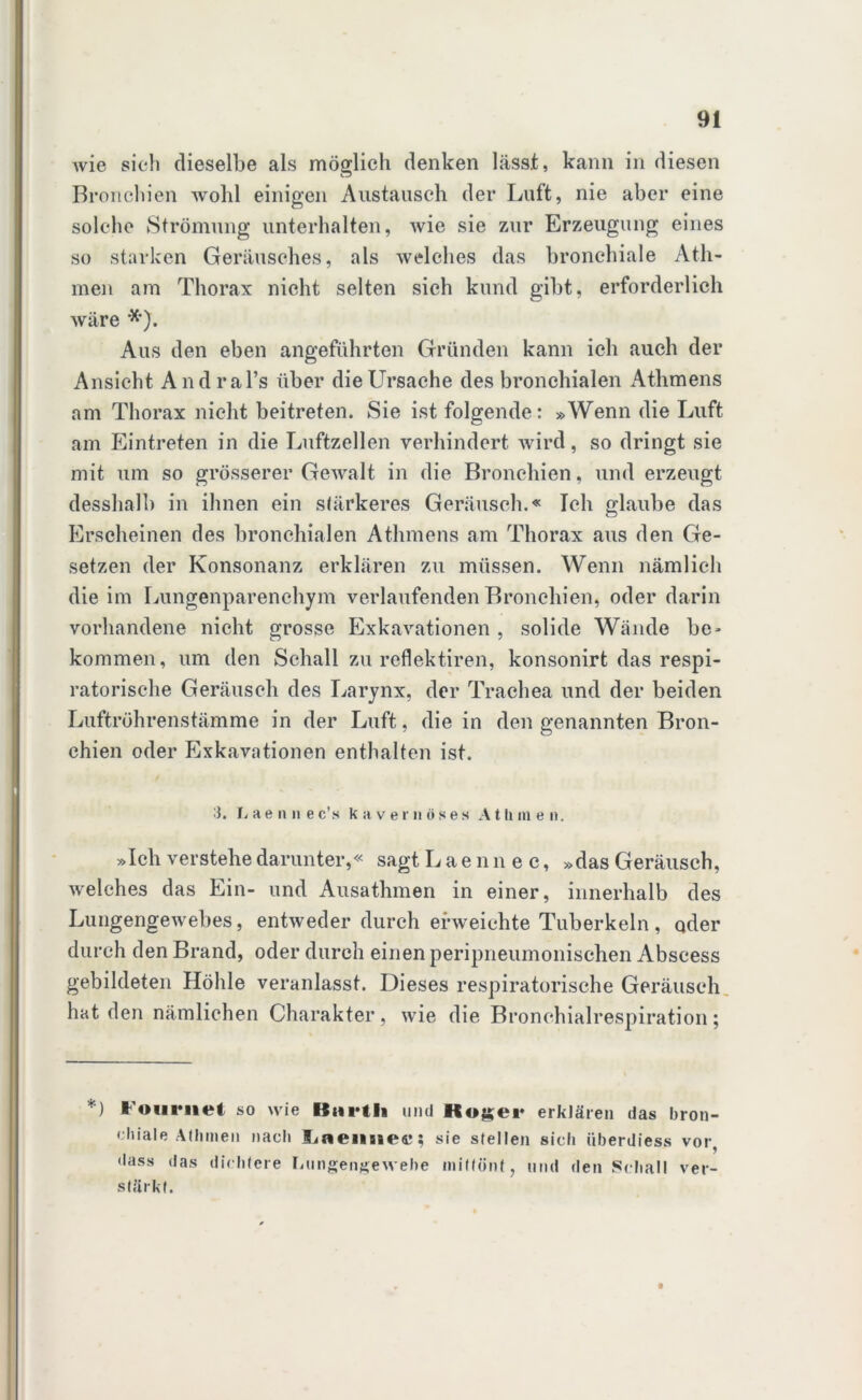 Avie sich dieselbe als möglich denken lässt, kann in diesen Bronchien wohl einigen Austausch der Luft, nie aber eine solche Strömung unterhalten, wie sie zur Erzeugung eines so starken Geräusches, als welches das bronchiale Ath- men am Thorax nicht selten sich kund gibt, erforderlich wäre ■*). Aus den eben angeführten Gründen kann ich auch der Ansicht Andral’s über die Ursache des bronchialen Athmens am Thorax nicht beitreten. Sie ist folgende: »Wenn die Luft am Eintreten in die Luftzellen verhindert wird, so dringt sie mit um so grösserer Gewalt in die Bronchien, und erzeugt desshalb in ihnen ein stärkeres Geräusch.« Ich glaube das Erscheinen des bronchialen Athmens am Thorax aus den Ge- setzen der Konsonanz erklären zu müssen. Wenn nämlich die im Lungenparenchym verlaufenden Bronchien, oder darin vorhandene nicht grosse Exkavationen , solide Wände be- kommen, um den Schall zu reflektiren, konsonirt das respi- ratorische Geräusch des Larynx, der Trachea und der beiden Luftröhrenstämme in der Luft, die in den genannten Bron- chien oder Exkavationen enthalten ist. 3. L ae n n e c’s kavernöses A t li m e n. »Ich verstehe darunter,« sagt Laennec, »das Geräusch, welches das Ein- und Ausathmen in einer, innerhalb des Lungengewebes, entweder durch erweichte Tuberkeln , oder durch den Brand, oder durch einen peripneumonischen Abscess gebildeten Höhle veranlasst. Dieses respiratorische Geräusch hat den nämlichen Charakter, wie die Bronchialrespiration; *) i'ouniet so wie Btirtli und Kogei* erklären das bron- chiale Athmen nacli lineuiieti!; sie stellen sich überdiess vor, dass das dichtere Lungengewebe mittönt, und den Schall ver- stärkt.