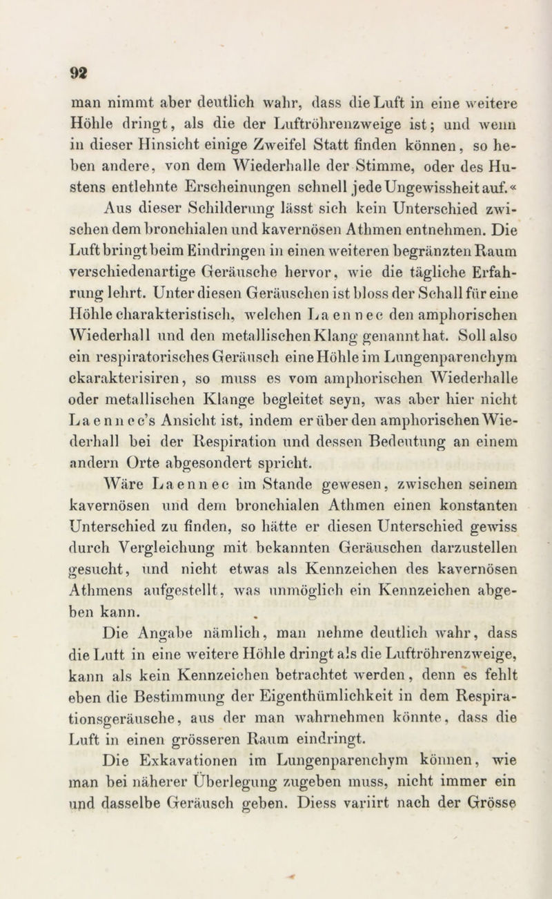 man nimmt aber deutlich wahr, dass die Luft in eine weitere Höhle dringt, als die der Luftröhrenzweige ist; und wenn in dieser Hinsicht einige Zweifel Statt finden können, so he- ben andere, von dem Wiederhalle der Stimme, oder des Hu- stens entlehnte Erscheinungen schnell jede Ungewissheit auf.« Aus dieser Schilderung lässt sich kein Unterschied zwi- schen dem bronchialen und kavernösen Athmen entnehmen. Die Luft bringt beim Eindringen in einen weiteren begränztenRaum verschiedenartige Geräusche hervor, wie die tägliche Erfah- rung lehrt. Unter diesen Geräuschen ist bloss der Schall für eine Höhle charakteristisch, welchen La en n ec den amphorischen Wiederhall und den metallischen Klang genannt hat. Soll also ein respiratorisches Geräusch eine Höhle im Lungenparenchym ckarakterisiren, so muss es vom amphorischen Wiederhalle oder metallischen Klange begleitet seyn, was aber hier nicht Laenncc’s Ansicht ist, indem er über den amphorischen Wie- derhall bei der Respiration und dessen Bedeutung an einem andern Orte abgesondert spricht. Wäre Laennec im Stande gewesen, zwischen seinem kavernösen und dem bronchialen Athmen einen konstanten Unterschied zu finden, so hätte er diesen Unterschied gewiss durch Vergleichung mit bekannten Geräuschen darzustellen gesucht, und nicht etwas als Kennzeichen des kavernösen Athmens aufgestellt, was unmöglich ein Kennzeichen abge- ben kann. Die Angabe nämlich, man nehme deutlich wahr, dass die Lutt in eine weitere Höhle dringt als die Luftröhrenzweige, kann als kein Kennzeichen betrachtet werden, denn es fehlt eben die Bestimmung der Eigenthümlichkeit in dem Respira- tionsgeräusche, aus der man wahrnehmen könnte, dass die Luft in einen grösseren Raum eindringt. Die Exkavationen im Lungenparenchym können, wie man bei näherer Überlegung zugeben muss, nicht immer ein und dasselbe Geräusch geben. Diess variirt nach der Grösse *