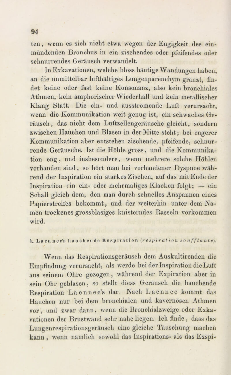 teil, wenn es sich nicht etwa wegen der Engigkeit des ein- mündenden Bronchus in ein zischendes oder pfeifendes oder schnurrendes Geräusch verwandelt. In Exkavationen, welche bloss häutige Wandungen haben, an die unmittelbar lufthältiges Lungenparenchym gränzt, fin- det keine oder fast keine Konsonanz, also kein bronchiales Athmen, kein amphorischer Wiederhall und kein metallischer Klang Statt. Die ein- und ausströmende Luft verursacht, wenn die Kommunikation weit genug ist, ein schwaches Ge- räusch , das nicht dem Luftzellengeräusche gleicht, sondern zwischen Hauchen und Blasen in der Mitte stellt; bei engerer Kommunikation aber entstehen zischende, pfeifende, schnur- rende Geräusche. Ist die Höhle gross, und die Kommunika- tion eng, und insbesondere, wenn mehrere solche Höhlen vorhanden sind, so hört man bei vorhandener Dyspnoe wäh- rend der Inspiration ein starkes Zischen, auf das mit Ende der Inspiration rin ein- oder mehrmaliges Kläcken folgt; — ein Schall gleich dem, den man durch schnelles Anspannen eines Papierstreifes bekommt, und der weiterhin unter dem Na- men trockenes grossblasiges knisterndes Rasseln Vorkommen wird. k, L a e n n e c\s hauchende Respiration (res p i r at io n so uff In nt e). Wenn das Respirationsgeräusch dem Auskultirenden die Empfindung verursacht, als werde bei der Inspiration die Luft aus seinem Ohre gezogen, während der Expiration aber in sein Ohr geblasen, so stellt diess Geräusch die hauchende Respiration Laennec’s dar. Nach Laennec kommt das Hauchen nur bei dem bronchialen und kavernösen Athmen vor, und zwar dann, wenn die Bronchialzweige oder Exka- vationen der Brust wand sehr nahe liegen. Ich finde, dass das Lungenrespirationsgeräusch eine gleiche Täuschung machen kann , wenn nämlich sowohl das Inspirations- als das Exspi-