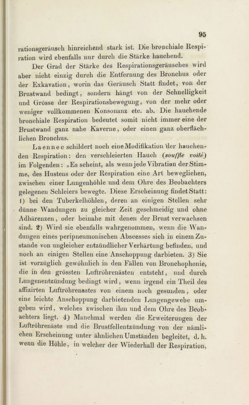 rationsgeräusch hinreichend stark ist. Die bronchiale Respi- ration wird ebenfalls nur durch die Stärke hauchend. Der Grad der Stärke des Respirationsgeräusches wird aber nicht einzig durch die Entfernung des Bronchus oder der Exkavation, worin das Geräusch Statt findet, von der Brustwand bedingt, sondern hängt von der Schnelligkeit und Grösse der Respirationsbewegung, von der mehr oder weniger vollkommenen Konsonanz etc. ab. Die hauchende bronchiale Respiration bedeutet somit nicht immer eine der Brustwand ganz nahe Kaverne, oder einen ganz oberfläch- lichen Bronchus. Laennec schildert noch eine Modifikation’der hauchen- den Respiration: den verschleierten Hauch (souffle volle) im Folgenden: »Es scheint, als wenn jede Vibration der Stim- me, des Hustens oder der Respiration eine Art beweglichen, zwischen einer Lungenhöhle und dem Ohre des Beobachters gelegenen Schleiers bewegte. Diese Erscheinung findet Statt: 1) bei den Tuberkelhöhlen, deren an einigen Stellen sehr dünne Wandungen zu gleicher Zeit geschmeidig und ohne Adhärenzen, oder beinahe mit denen der Brust verwachsen sind. 2) Wird sie ebenfalls wahrgenommen, wenn die Wan- dungen eines peripneumonischen Abscesses sich in einem Zu- stande von ungleicher entzündlicher Verhärtung befinden, und noch an einigen Stellen eine Anschoppung darbieten. 3) Sie ist vorzüglich gewöhnlich in den Fällen von Bronchophonie, die in den grössten Luftröhrenästen entsteht, und durch Lungenentzündung bedingt wird, wenn irgend ein Theil des affizirten Luftröhrenastes von einem noch gesunden, oder eine leichte Anschoppung darbietenden Lungengewebe um- geben wird, welches zwischen ihm und dem Ohre des Beob- achters liegt. 4) Manchmal werden die Erweiterungen der Luftröhrenäste und die Brustfellentzündung von der nämli- chen Erscheinung unter ähnlichen Umständen begleitet, d. h. wenn die Höhle, in welcher der Wiederhall der Respiration,