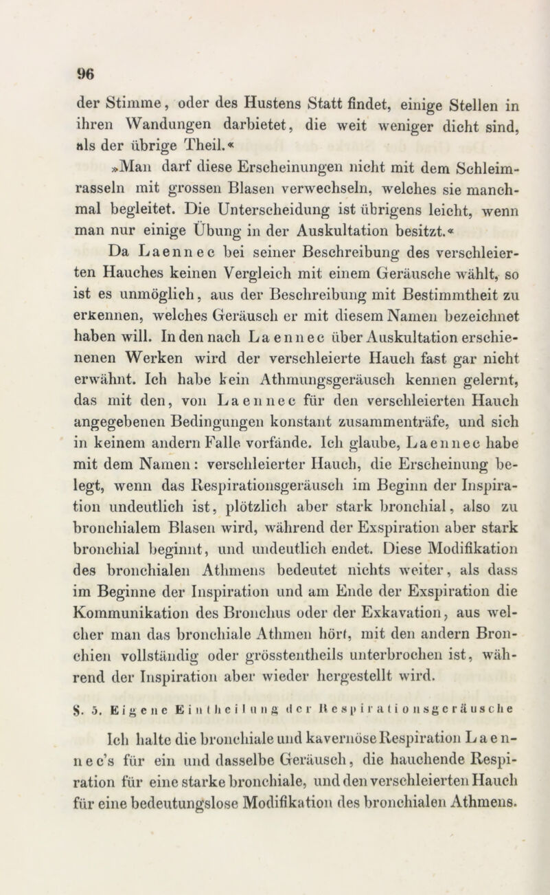 der Stimme, oder des Hustens Statt findet, einige Stellen in ihren Wandungen darbietet, die weit weniger dicht sind, »ls der übrige Theil.« »Man darf diese Erscheinungen nicht mit dem Schleim- rasseln mit grossen Blasen verwechseln, welches sie manch- mal begleitet. Die Unterscheidung ist übrigens leicht, wenn man nur einige Übung in der Auskultation besitzt.« Da Laennec bei seiner Beschreibung des verschleier- ten Hauches keinen Vergleich mit einem Geräusche wählt, so ist es unmöglich, aus der Beschreibung mit Bestimmtheit zu erkennen, welches Geräusch er mit diesem Namen bezeichnet haben will. In den nach Laennec über Auskultation erschie- nenen Werken wird der verschleierte Hauch fast gar nicht erwähnt. Ich habe kein Athmungsgeräusch kennen gelernt, das mit den, von Laennec für den verschleierten Hauch angegebenen Bedingungen konstant zusammenträfe, und sich in keinem andern Falle vorfände. Ich glaube, Laennec habe mit dem Namen: verschleierter Hauch, die Erscheinung be- legt, wenn das Respirationsgeräusch im Beginn der Inspira- tion undeutlich ist, plötzlich aber stark bronchial, also zu bronchialem Blasen wird, während der Exspiration aber stark bronchial beginnt, und undeutlich endet. Diese Modifikation des bronchialen Athmens bedeutet nichts weiter, als dass im Beginne der Inspiration und am Ende der Exspiration die Kommunikation des Bronchus oder der Exkavation, aus wel- cher man das bronchiale Atlimen hörf, mit den andern Bron- chien vollständig oder grösstentheils unterbrochen ist, wäh- rend der Inspiration aber wieder hergestellt wird. 5. Eigene E i n t li e i I u n g der Uespiralionsgeräusche Ich halte die bronchiale und kavernöse Respiration Laen- n e c s für ein und dasselbe Geräusch, die hauchende Respi- ration für eine starke bronchiale, und den verschleierten Hauch für eine bedeutungslose Modifikation des bronchialen Athmens.