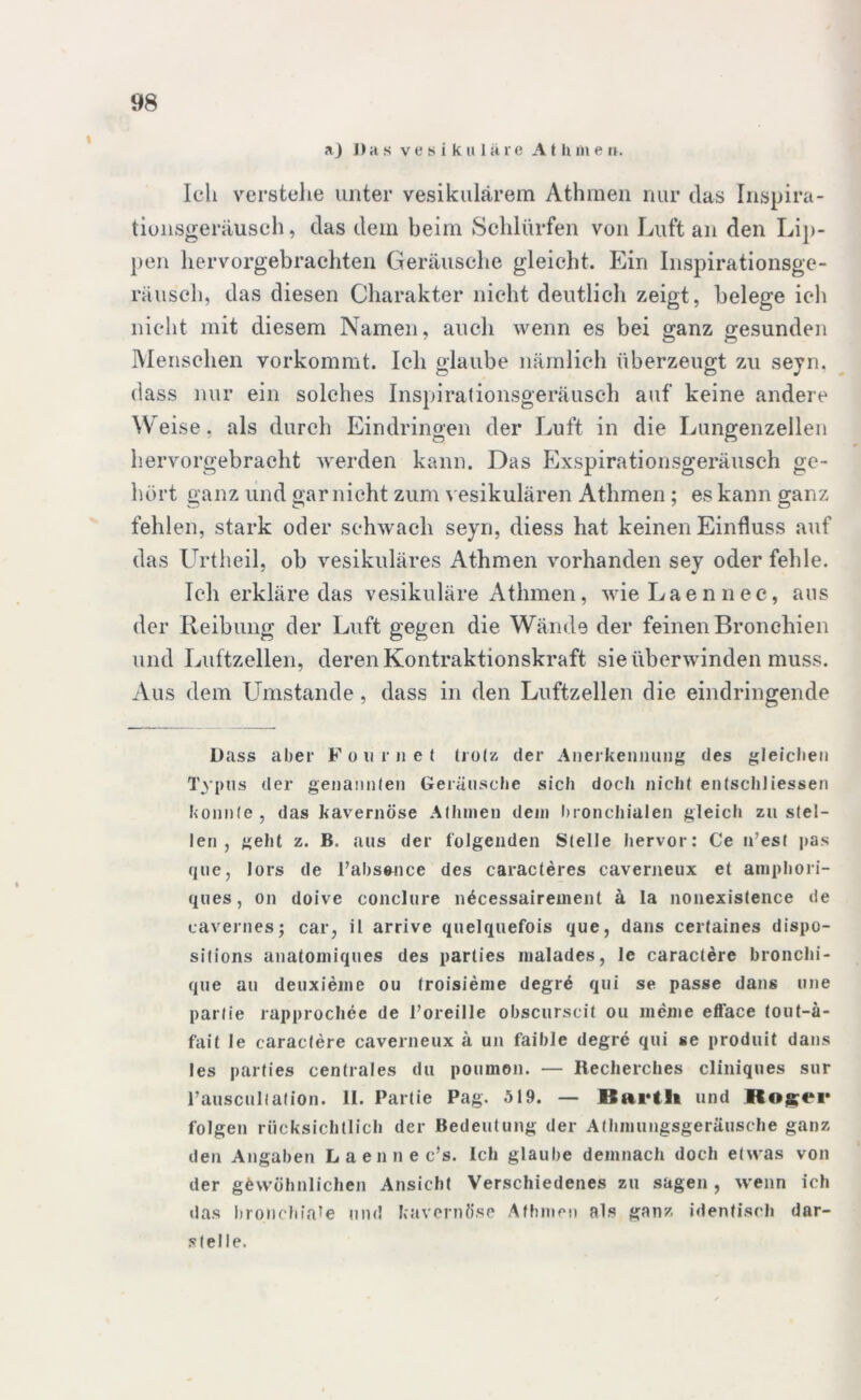 aj Das vesikuläre A t h in e n. Ich verstehe unter vesikulärem Athmen nur das Irispira- tiunsgeräusch, das dem beim Schlürfen von Luft an den Lip- pen hervorgebrachten Geräusche gleicht. Ein Inspirationsge- räusch, das diesen Charakter nicht deutlich zeigt, belege ich nicht mit diesem Namen, auch wenn es bei ganz gesunden Menschen vorkommt. Ich glaube nämlich überzeugt zu seyn. dass nur ein solches Inspirationsgeräusch auf keine andere W eise, als durch Eindringen der Luft in die Lungenzeilen hervorgebracht werden kann. Das Exspirationsgeräusch ge- hört ganz und gar nicht zum vesikulären Athmen ; es kann ganz fehlen, stark oder schwach seyn, diess hat keinen Einfluss auf das Urtheil, ob vesikuläres Athmen vorhanden sey oder fehle. Ich erkläre das vesikuläre Athmen, wie Laennec, aus der Reibung der Luft gegen die Wände der feinen Bronchien und Luftzellen, deren Kontraktionskraft sie überwinden muss. Aus dem Umstande, dass in den Luftzellen die eindringende Dass aber F o u r n e t trotz der Anerkennung des gleichen Typus der genannten Geräusche sich doch nicht entschliessen konnte, das kavernöse Athmen dein bronchialen gleich zu stel- len , geht z. B. aus der folgenden Stelle hervor: Ce n’est pas que, lors de l’absence des caracleres caverneux et amphori- ques, on doive conclure n£cessairement ä la nonexistence de cavernes; car, il arrive quelquefois que, dans certaines dispo- sitions anatomiques des parties malades, le caractere bronchi- que au deuxieme ou (roisieme degrö qui se passe dans une parlie rapprochee de l’oreille obscurscil ou meine efface tout-ä- fait le caractere caverneux ä un faible degre qui se produit dans les parties centrales du poumon. — Recherches cliniques sur rauscultation. II. Partie Pag. 519. — Bai'tli und Ro^er folgen rücksichtlich der Bedeutung der Athmungsgeräusche ganz den Angaben Laennec’s. Ich glaube demnach doch etwas von der gewöhnlichen Ansicht Verschiedenes zu sagen , wenn ich das bronchiale und kavernöse Athmen als ganz identisch dar- stelle.