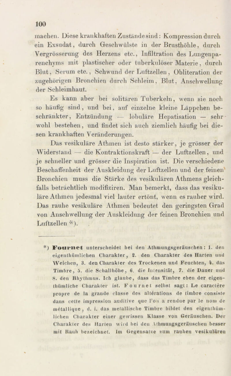 machen. Diese krankhaften Zustände sind: Kompression durch ein Exsudat, durch Geschwülste in der Brusthöhle, durch Vergrösserung des Herzens etc., Infiltration des Lungenpa- renchyms mit plastischer oder tuberkulöser Materie, durch Blut, Serum etc., Schwund der Luftzellen , Obliteration da- zugehörigen Bronchien durch Schleim, Blut, Anschwellung der Schleimhaut. Es kann aber bei solitären Tuberkeln, wenn sie noch so häufig sind, und bei, auf einzelne kleine Läppchen be- schränkter, Entzündung — lobuläre Hepatisation — sehr wohl bestehen, und findet sich auch ziemlich häufig bei die- sen krankhaften Veränderungen. Das vesikuläre Athmen ist desto stärker, je grösser der Widerstand — die Kontraktionskraft — der Luftzellen, und je schneller und grösser die Inspiration ist. Die verschiedene Beschaffenheit der Auskleidung der Luftzellen und der feinen Bronchien muss die Stärke des vesikulären Athmens gleich- falls beträchtlich modifiziren. Man bemerkt, dass das vesiku- läre Athmen jedesmal viel lauter ertönt, wenn es rauher wird. Das rauhe vesikuläre Athmen bedeutet den geringsten Grad von Anschwellung der Auskleidung der feinen Bronchien und Luftzellen *). *) Fdiiniet unterscheidet bei den Athmungsgeräuschen; 1. den eigentümlichen Charakter, 2. den Charakter des Harten und Weichen, 3. den Charakter des Trockenen und Feuchten, das Timbre, 5. die Schallhöhe, 6. die Intensität, 7. die Dauer und 8. den Rhythmus. Ich glaube, dass das Timbre eben der eigen- thümliche Charakter ist. Fournet selbst sagt: Le caractere propre de la grande classe des altörations de timbre consiste dans cette impression auditive que Ton a rendue pur le liom de metallique, d. i. das metallische Timbre bildet den eigenthüm- liehen Charakter einer gewissen Klasse von Geräuschen. Der Charakter des Harten wird hei den Uhmungsgeräuschen besser mit Rauh bezeichnet. Im Gegensätze zum rauhen vesikulären