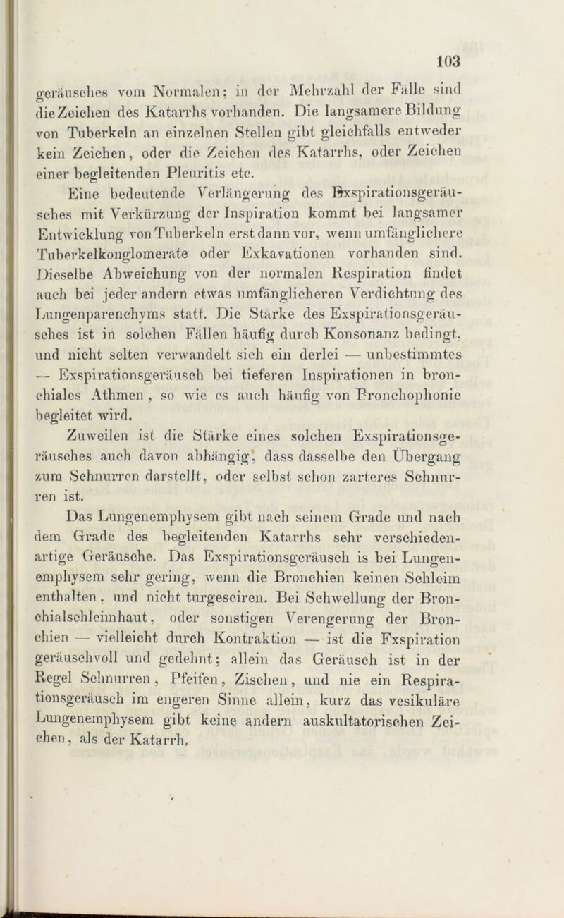 geräusches vom Normalen; in der Mehrzahl der Fülle sind die Zeichen des Katarrhs vorhanden. Die langsamere Bildung von Tuberkeln an einzelnen Stellen gibt gleichfalls entweder kein Zeichen, oder die Zeichen des Katarrhs, oder Zeichen einer begleitenden Pleuritis etc. Eine bedeutende Verlängerung des Bxspirationsgeräu- sehes mit Verkürzung der Inspiration kommt bei langsamer Entwicklung von Tuberkeln erst dann vor, wenn umfänglichere Tuberkelkonglomerate oder Exkavationen vorhanden sind. Dieselbe Abweichung von der normalen Respiration findet auch bei jeder andern etwas umfänglicheren Verdichtung des Lungenparenchyms statt. Die Stärke des Exspirationsgeräu- sches ist in solchen Fällen häufig durch Konsonanz bedingt, und nicht selten verwandelt sich ein derlei — unbestimmtes — Exspirationsgeräusch bei tieferen Inspirationen in bron- chiales Athmen , so wie es auch häufig von Bronchophonie begleitet wird. Zuweilen ist die Stärke eines solchen Exspirationsge- räusches auch davon abhängig, dass dasselbe den Übergang zum Schnurren darstellt, oder selbst schon zarteres Schnur- ren ist. Das Lungenemphysem gibt nach seinem Grade und nach dem Grade des begleitenden Katarrhs sehr verschieden- artige Geräusche. Das Exspirationsgeräusch is bei Lungen- emphysem sehr gering, wenn die Bronchien keinen Schleim enthalten , und nicht turgesciren. Bei Schwellung der Bron- chialsehleimhaut, oder sonstigen Verengerung der Bron- chien — vielleicht durch Kontraktion — ist die Fxspiration geräuschvoll und gedehnt; allein das Geräusch ist in der Regel Schnurren, Pfeifen, Zischen, und nie ein Respira- tionsgeräusch im engeren Sinne allein, kurz das vesikuläre Lungenemphysem gibt keine andern auskultatorischen Zei- chen, als der Katarrh,