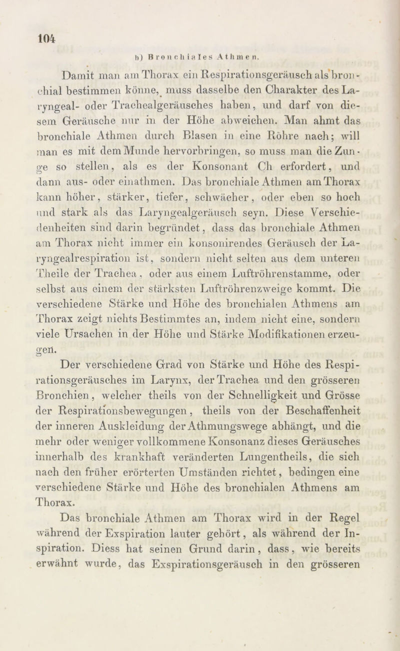 h) Bronchiales A t h m e n. Damit man am Thorax ein Respirationsgeräuseh als broii- ehial bestimmen könne, muss dasselbe den Charakter des La- ryngeal- oder Trachealgeräusches haben, lind darf von die- sem Geräusche nur in der Höhe abweichen. Man ahmt das bronchiale Athmen durch Blasen in eine Röhre nach; will man es mit dem Munde hervorbringen, so muss man die Zun* o’e so stellen, als es der Konsonant Ch erfordert, und dann aus- oder einathmen. Das bronchiale Athmen am Thorax kann höher, stärker, tiefer, schwächer, oder eben so hoch und stark als das Laryngealgeräusch seyn. Diese Verschie- denheiten sind darin begründet, dass das bronchiale Athmen am Thorax nicht immer ein konsonirendes Geräusch der La- ryngealrespiration ist, sondern nicht selten aus dem unteren Theile der Trachea , oder aus einem Luftröhrenstamme, oder selbst aus einem der stärksten Luftröhrenzweige kommt. Die verschiedene Stärke und Höhe des bronchialen Athmens am Thorax zeigt nichts Bestimmtes an, indem nicht eine, sondern viele Ursachen in der Höhe und Stärke Alodifikationen erzeu- ge11- Der verschiedene Grad von Stärke und Höhe des Respi- rationsgeräusches im Larynx, der Trachea und den grösseren Bronchien, welcher theils von der Schnelligkeit und Grösse der Respirationsbewegungen , theils von der Beschaffenheit der inneren Auskleidung der Athmungswege abhängt, und die mehr oder wenio-er vollkommene Konsonanz dieses Geräusches O innerhalb des krankhaft veränderten Lungentheils, die sich nach den früher erörterten Umständen richtet, bedingen eine verschiedene Stärke und Höhe des bronchialen Athmens am Thorax. Das bronchiale Athmen am Thorax wird in der Regel während der Exspiration lauter gehört, als während der In- spiration. Diess hat seinen Grund darin, dass, wie bereits erwähnt wurde, das Exspirationsgeräusch in den grösseren