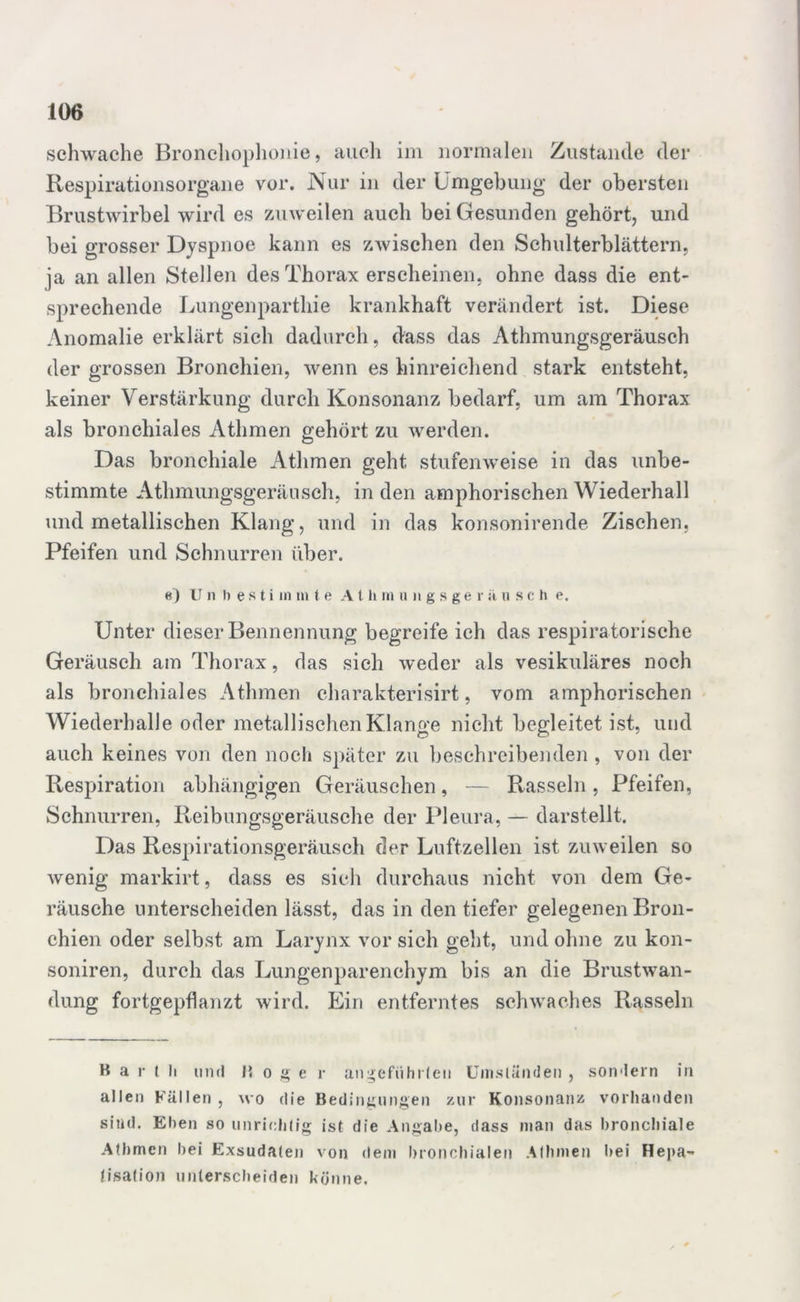 schwache Bronchophonie, auch im normalen Zustande der Respirationsorgane vor. Nur in der Umgebung der obersten Brustwirbel wird es zuweilen auch bei Gesunden gehört, und bei grosser Dyspnoe kann es zwischen den Schulterblättern, ja an allen Stellen des Thorax erscheinen, ohne dass die ent- sprechende Lungenparthie krankhaft verändert ist. Diese Anomalie erklärt sich dadurch, dass das Athmungsgeräusch der grossen Bronchien, wenn es hinreichend stark entsteht, keiner Verstärkung durch Konsonanz bedarf, um am Thorax als bronchiales Athmen gehört zu werden. Das bronchiale Athmen geht stufenweise in das unbe- stimmte Athmungsgeräusch, in den amphorischen Wiederhall und metallischen Klang, und in das konsonirende Zischen, Pfeifen und Schnurren über. e) U n l) e s t i m m t e A t ii m ungsger a nsch e. Unter dieser Bennennung begreife ich das respiratorische Geräusch am Thorax, das sieh weder als vesikuläres noch als bronchiales Athmen charakterisirt, vom amphorischen Wiederhalle oder metallischen Klange nicht begleitet ist, und auch keines von den noch später zu beschreibenden , von der Respiration abhängigen Geräuschen, — Rasseln, Pfeifen, Schnurren, Reibungsgeräusche der Pleura, — darstellt. Das Respirationsgeräusch der Luftzellen ist zuweilen so wenig markirt, dass es sich durchaus nicht von dem Ge- räusche unterscheiden lässt, das in den tiefer gelegenen Bron- chien oder selbst am Larynx vor sich geht, und ohne zu kon- soniren, durch das Lungenparenchym bis an die Brustwan- dung fortgepflanzt wird. Ein entferntes schwaches Rasseln R a r l li tinrl U o g e r angeführten Umständen , sondern in allen Fällen, wo die Bedingungen zur Konsonanz vorhanden sind. Ehen so unrichtig ist die Angabe, dass man das bronchiale Athmen hei Exsudaten von dem bronchialen Athmen hei Hepa- tisation unterscheiden könne.