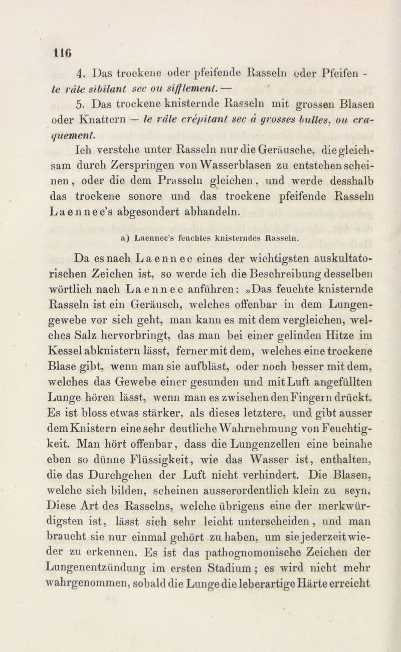 4. Das trockene oder pfeifende Rasseln oder Pfeifen - le räle Sibilant sec ou siff lern ent. — 5. Das trockene knisternde Rasseln mit grossen Blasen oder Knattern — le räle crepitant sec ä grosses bulles, ou cra- quem ent. Ich verstehe unter Rasseln nur die Geräusche, die gleich- sam durch Zerspringen von Wasserblasen zu entstehen schei- nen , oder die dem Prasseln gleichen, und werde desshalb das trockene sonore und das trockene pfeifende Rasseln Laennec’s abgesondert abhandeln. a) Laennec’s feuchtes knisterndes Rasseln. Da es nach Laennec eines der wichtigsten auskultato- rischen Zeichen ist, so werde ich die Beschreibung desselben wörtlich nach Laennec anführen: »Das feuchte knisternde Rasseln ist ein Geräusch, welches offenbar in dem Lungen- gewebe vor sich geht, man kann es mit dem vergleichen, wel- ches Salz hervorbringt, das man bei einer gelinden Hitze im Kessel abknistern lässt, ferner mit dem, welches eine trockene Blase gibt, wenn man sie aufbläst, oder noch besser mit dem, welches das Gewebe einer gesunden und mit Luft angefüllten Lunge hören lässt, wenn man es zwischen den Fingern drückt. Es ist bloss etwas stärker, als dieses letztere, und gibt ausser dem Knistern eine sehr deutliche Wahrnehmung von Feuchtig- keit. Man hört offenbar, dass die Lungenzellen eine beinahe eben so dünne Flüssigkeit, wie das Wasser ist, enthalten, die das Durchgehen der Luft nicht verhindert. Die Blasen, welche sich bilden, scheinen ausserordentlich klein zu seyn. Diese Art des Rasseins, welche übrigens eine der merkwür- digsten ist, lässt sich sehr leicht unterscheiden, und man braucht sie nur einmal gehört zu haben, um siejederzeitwie- der zu erkennen. Es ist das pathognomonische Zeichen der Lungenentzündung im ersten Stadium; es wird nicht mehr wahrgenommen, sobald die Lunge die leberartige Härte erreicht