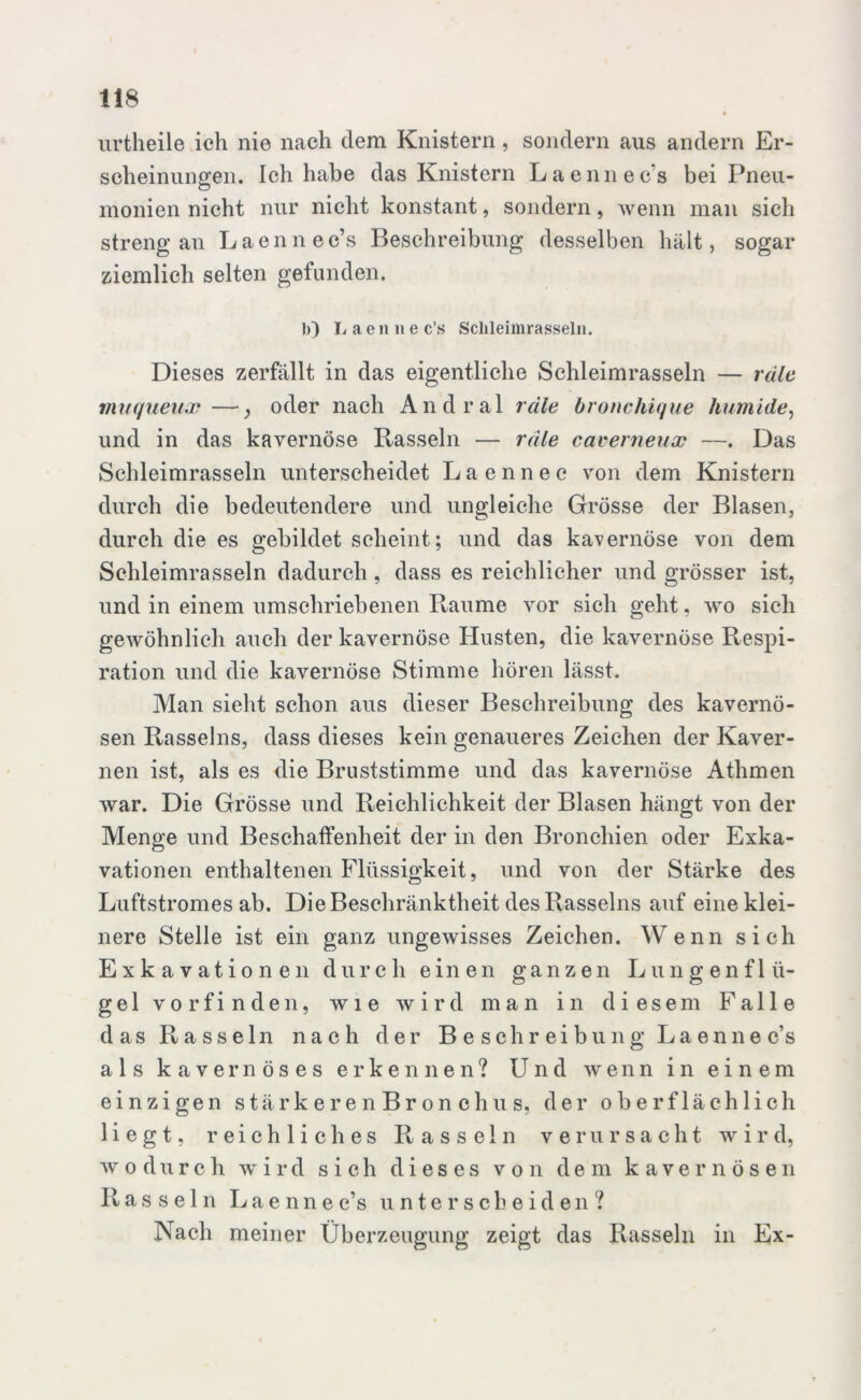 urtheile ich nie nach dem Knistern , sondern aus andern Er- scheinungen. Ich habe das Knistern Laennec’s bei Pneu- monien nicht nur nicht konstant, sondern, wenn man sich streng an Laennec’s Beschreibung desselben hält, sogar ziemlich selten gefunden. b) L a e n li e c’s Sclileimrasseln. Dieses zerfällt in das eigentliche Schleimrasseln — räle muqueux—oder nach Andral räle bronchique humide, und in das kavernöse Rasseln — räle caverneux —. Das Schleimrasseln unterscheidet Laennee von dem Knistern durch die bedeutendere und ungleiche Grösse der Blasen, durch die es gebildet scheint; und das kavernöse von dem Schleimrasseln dadurch , dass es reichlicher und grösser ist, und in einem umschriebenen Raume vor sich geht, wo sich gewöhnlich auch der kavernöse Husten, die kavernöse Respi- ration und die kavernöse Stimme hören lässt. Man sieht schon aus dieser Beschreibung des kavernö- sen Rasseins, dass dieses kein genaueres Zeichen der Kaver- nen ist, als es die Bruststimme und das kavernöse Athmen war. Die Grösse und Reichlichkeit der Blasen hängt von der Menge und Beschaffenheit der in den Bronchien oder Exka- vationen enthaltenen Flüssigkeit, und von der Stärke des Luftstromes ab. Die Beschränktheit des Rasseins auf eine klei- nere Stelle ist ein ganz ungewisses Zeichen. Wenn sich Exkavationen durch einen ganzen Lungenflü- gel vorfinden, wie wird man in diesem Falle das Rasseln nach der Beschreibung Laennec’s als kavernöses erkennen? Und wenn in einem einzigen stärkeren Br on clius, der oberflächlich liegt, reichliches Rasseln verursacht wird, wodurch wird sich dieses von dem kavernösen Rasseln Laennec’s unterscheiden ? Nach meiner Überzeugung zeigt das Rasseln in Ex-